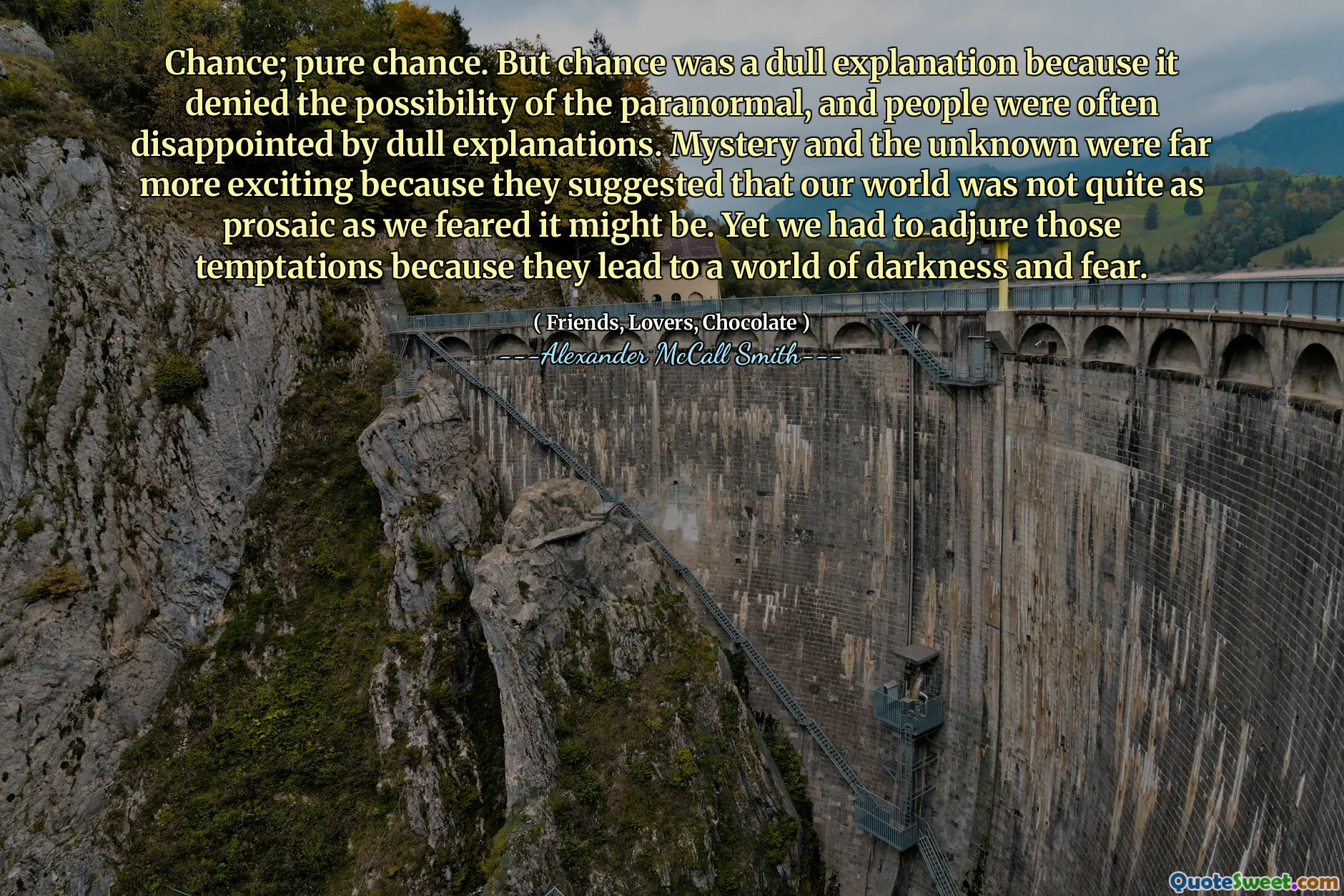 Chance; pure chance. But chance was a dull explanation because it denied the possibility of the paranormal, and people were often disappointed by dull explanations. Mystery and the unknown were far more exciting because they suggested that our world was not quite as prosaic as we feared it might be. Yet we had to adjure those temptations because they lead to a world of darkness and fear.