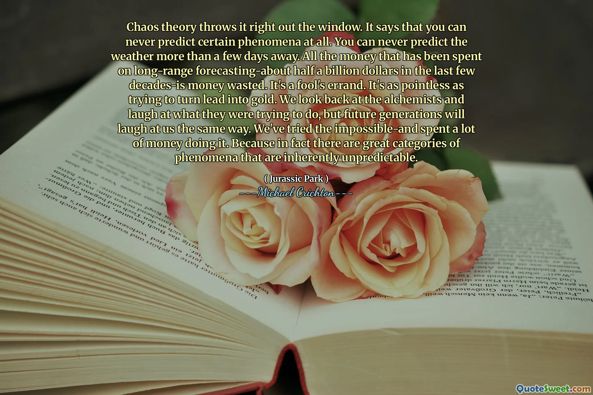 Kaos teori kastar det direkt ut genom fönstret. Det säger att du aldrig kan förutsäga vissa fenomen alls. Du kan aldrig förutsäga vädret mer än några dagar bort. Alla pengar som har spenderats på långväga prognoser-ungefär en halv miljard dollar under de senaste decennierna-är pengar bortkastade. Det är ett dumt ärende. Det är lika meningslöst som att försöka förvandla bly till guld. Vi tittar tillbaka på alkemisterna och skrattar åt vad de försökte göra, men kommande generationer kommer att skratta åt oss på samma sätt. Vi har provat det omöjliga och spenderade mycket pengar på att göra det. Eftersom det faktiskt finns fantastiska kategorier av fenomen som i sig är oförutsägbara.