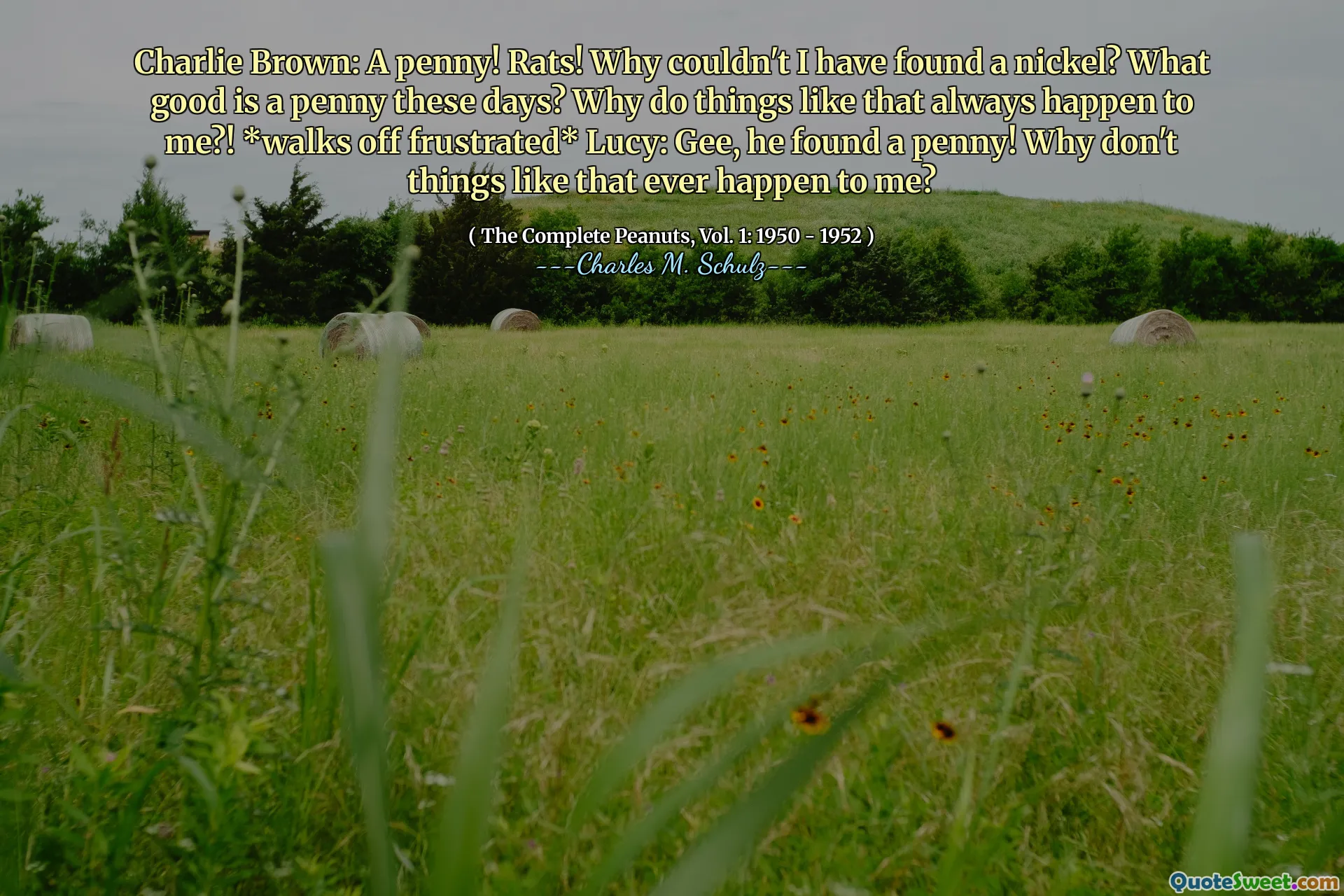 Charlie Brown: A penny! Rats! Why couldn't I have found a nickel? What good is a penny these days? Why do things like that always happen to me?! *walks off frustrated* Lucy: Gee, he found a penny! Why don't things like that ever happen to me?