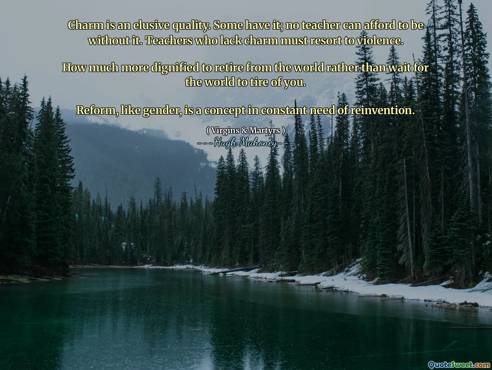 Charm is an elusive quality. Some have it; no teacher can afford to be without it. Teachers who lack charm must resort to violence.

How much more dignified to retire from the world rather than wait for the world to tire of you.

Reform, like gender, is a concept in constant need of reinvention.