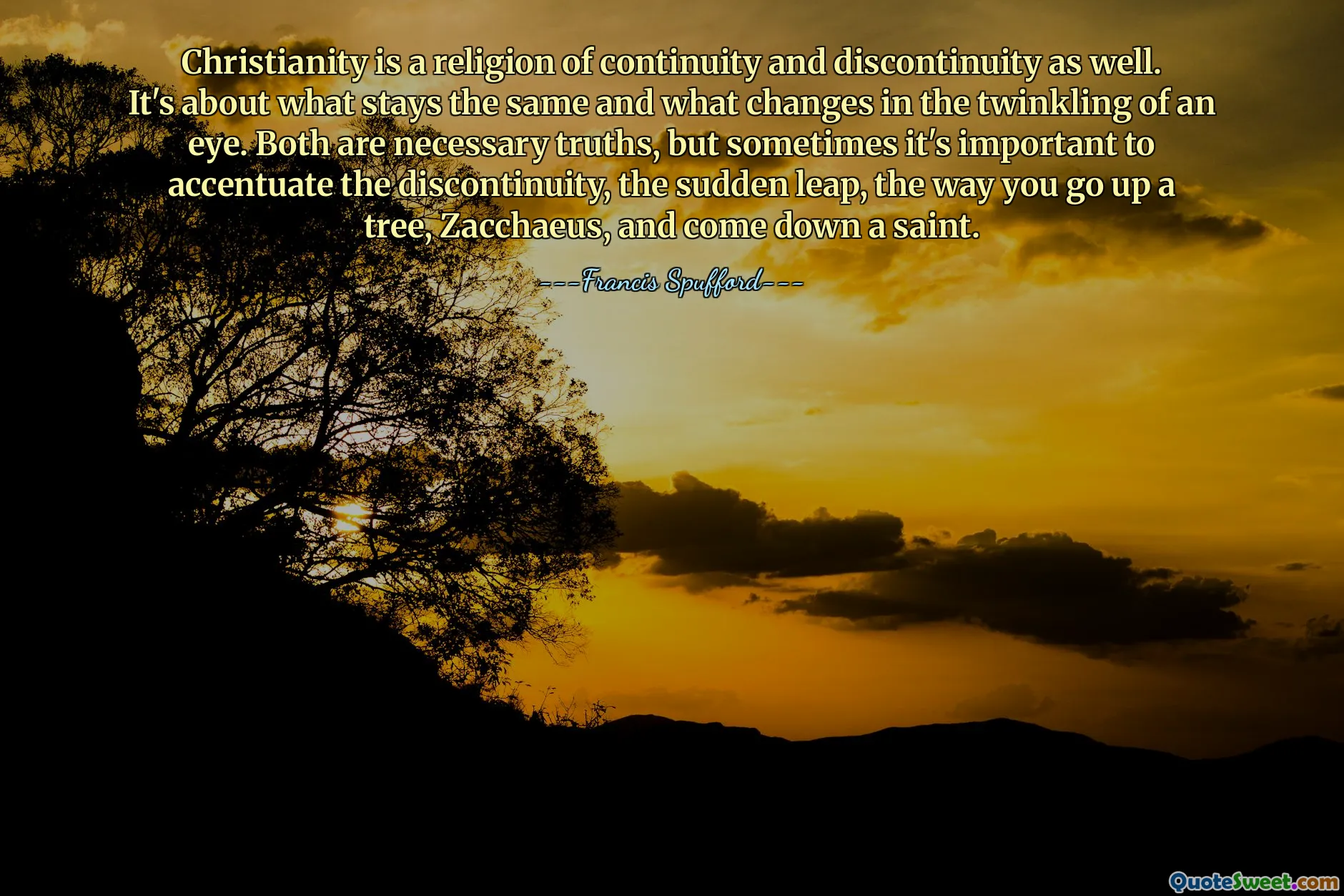 Christianity is a religion of continuity and discontinuity as well. It's about what stays the same and what changes in the twinkling of an eye. Both are necessary truths, but sometimes it's important to accentuate the discontinuity, the sudden leap, the way you go up a tree, Zacchaeus, and come down a saint.