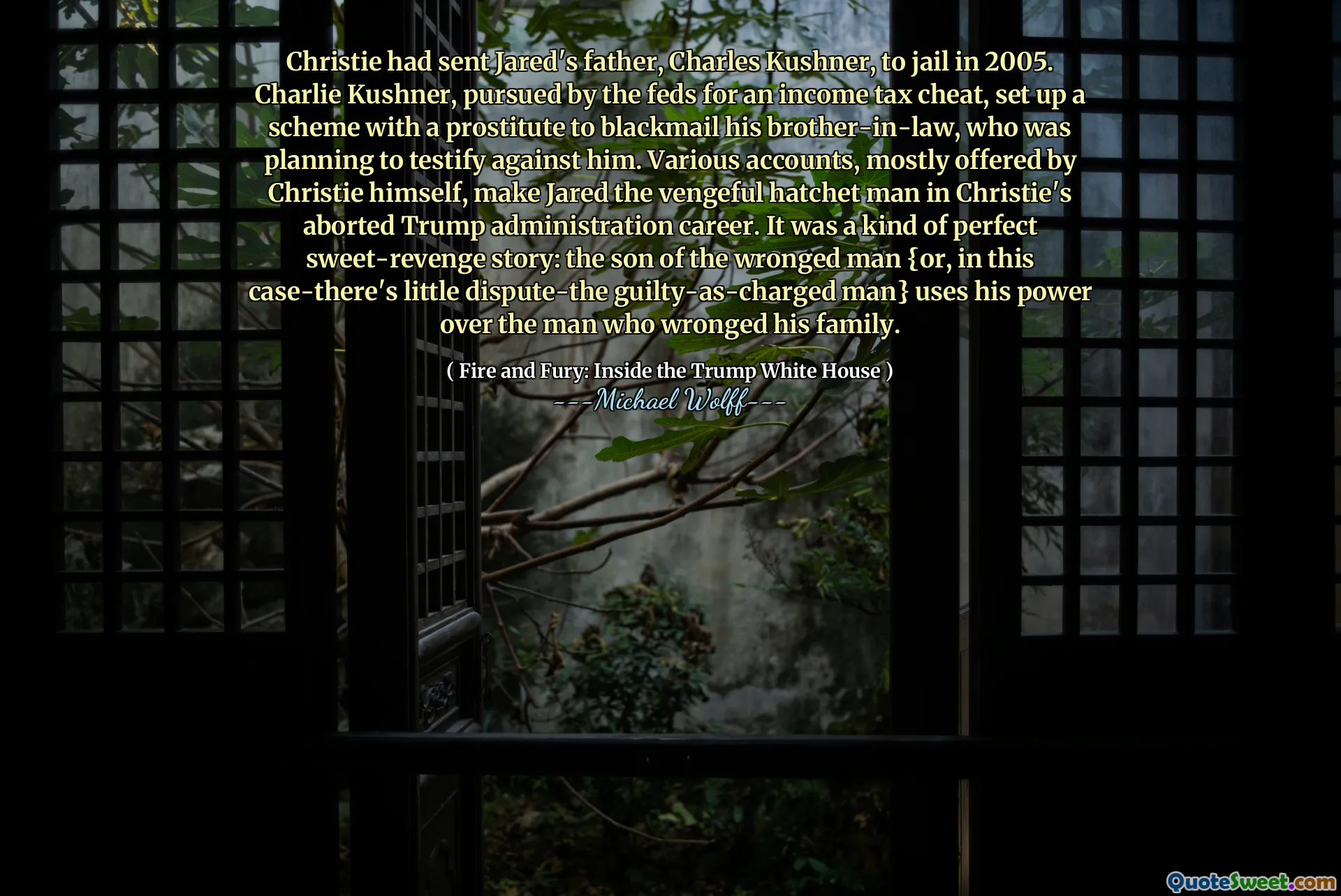 Christie had sent Jared's father, Charles Kushner, to jail in 2005. Charlie Kushner, pursued by the feds for an income tax cheat, set up a scheme with a prostitute to blackmail his brother-in-law, who was planning to testify against him. Various accounts, mostly offered by Christie himself, make Jared the vengeful hatchet man in Christie's aborted Trump administration career. It was a kind of perfect sweet-revenge story: the son of the wronged man {or, in this case-there's little dispute-the guilty-as-charged man} uses his power over the man who wronged his family.