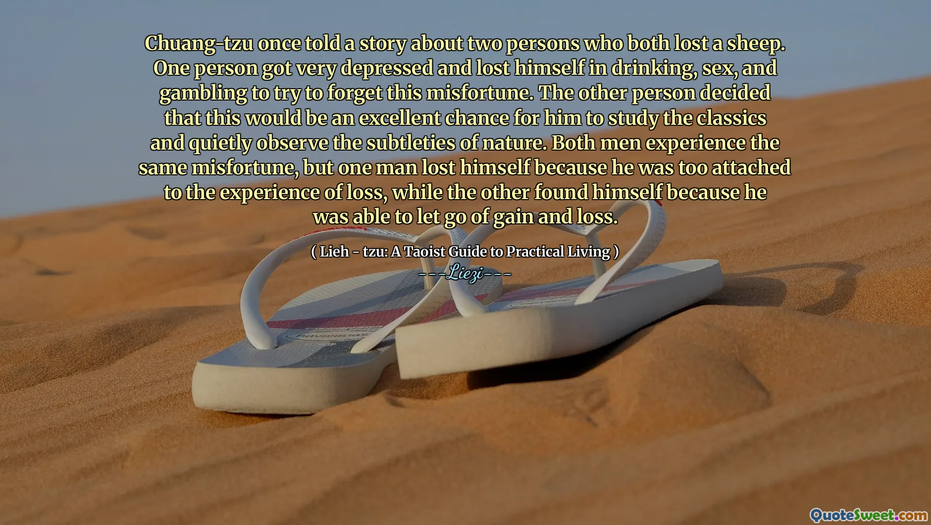 Chuang-tzu once told a story about two persons who both lost a sheep. One person got very depressed and lost himself in drinking, sex, and gambling to try to forget this misfortune. The other person decided that this would be an excellent chance for him to study the classics and quietly observe the subtleties of nature. Both men experience the same misfortune, but one man lost himself because he was too attached to the experience of loss, while the other found himself because he was able to let go of gain and loss.