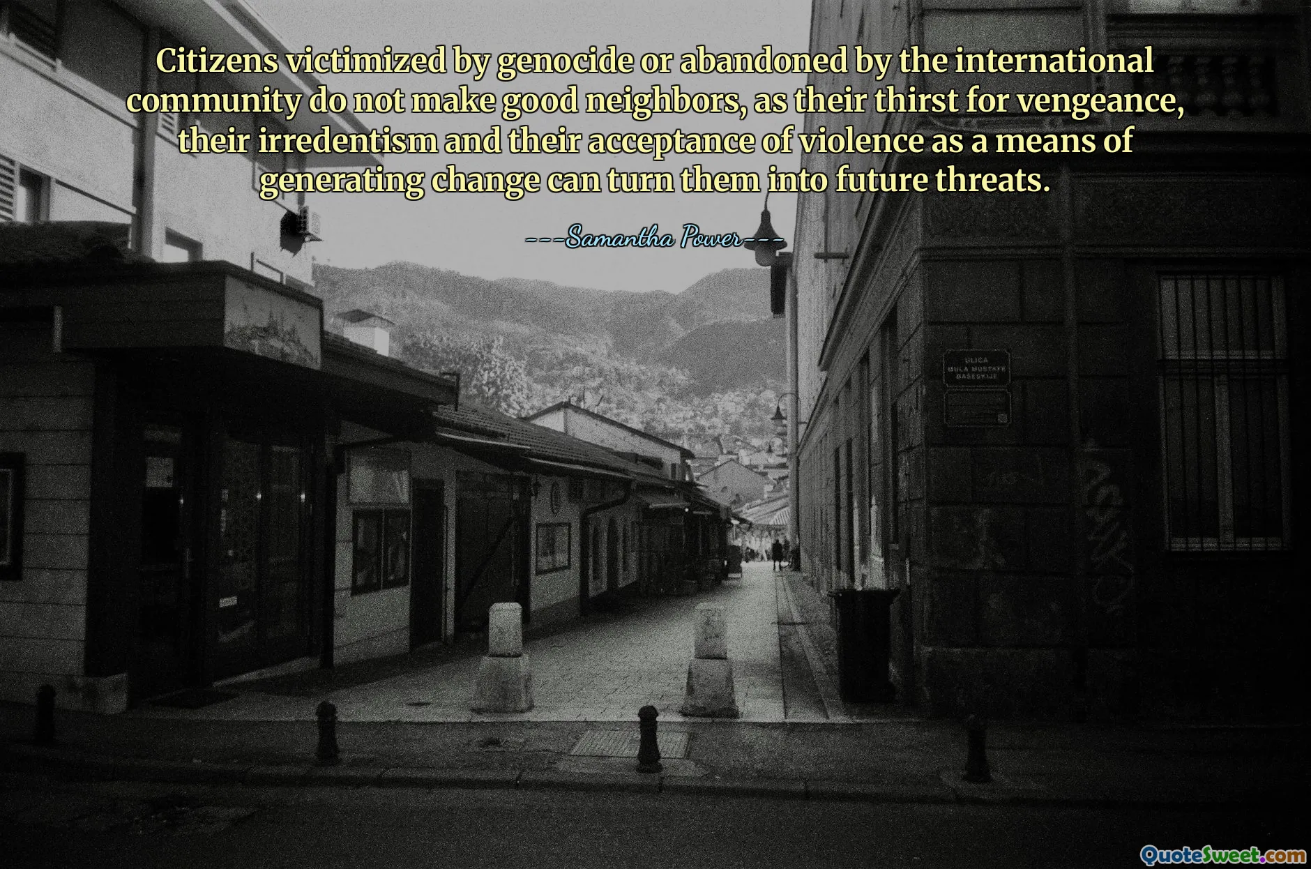 Citizens victimized by genocide or abandoned by the international community do not make good neighbors, as their thirst for vengeance, their irredentism and their acceptance of violence as a means of generating change can turn them into future threats.