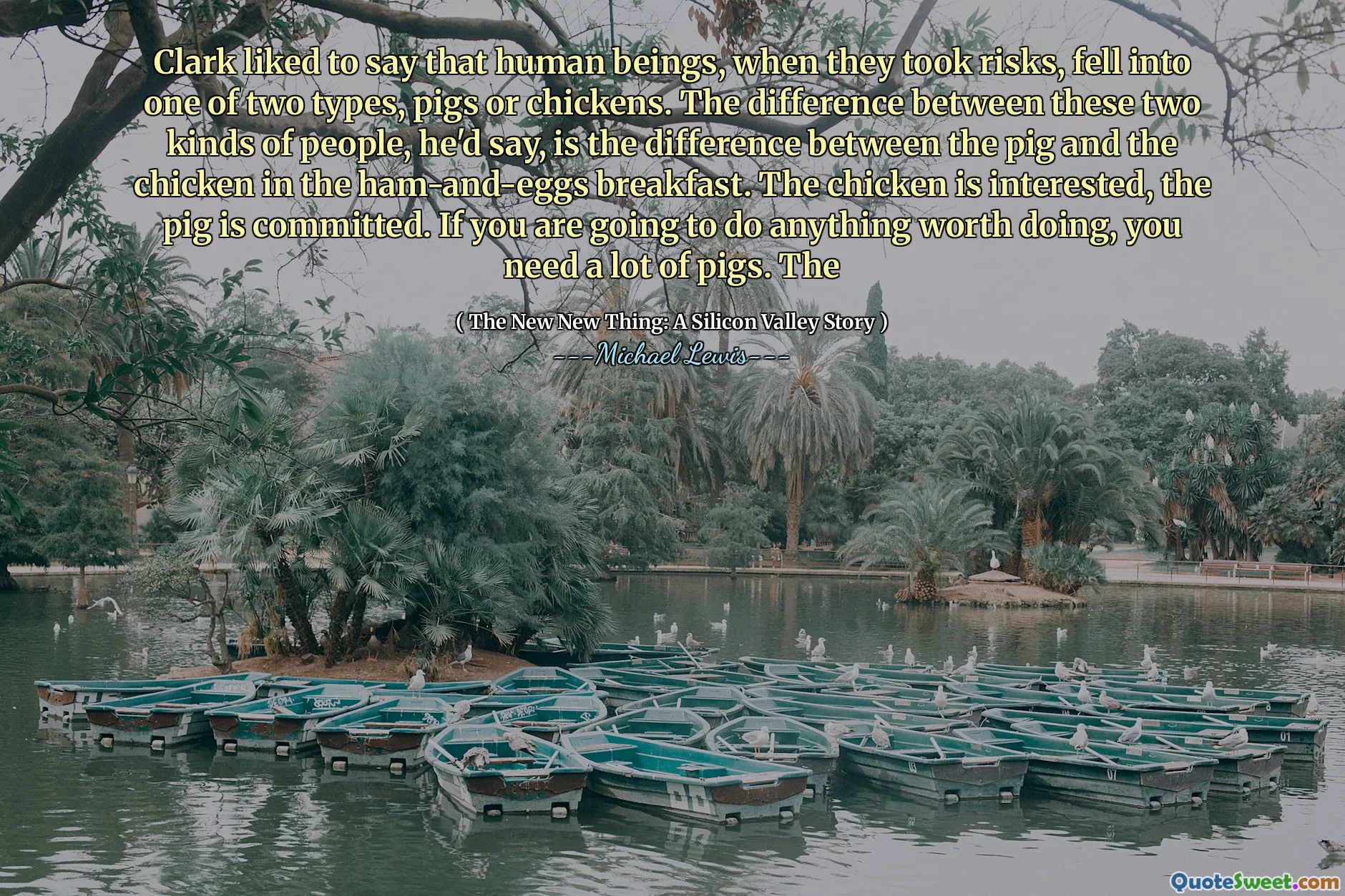 Clark은 인간이 위험을 감수했을 때 돼지 또는 닭의 두 가지 유형 중 하나에 빠졌다고 말합니다. 그는이 두 종류의 사람들의 차이점은 햄과 잉그 아침 식사의 돼지와 닭의 차이입니다. 닭고기는 관심이 있고 돼지는 저지른 것입니다. 할 가치가있는 일을하려면 많은 돼지가 필요합니다. 그만큼