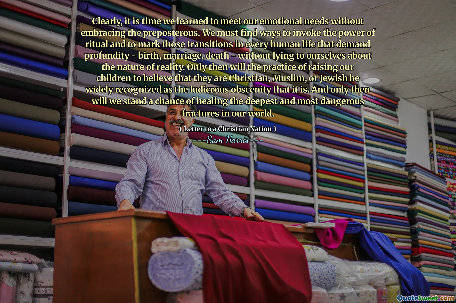 Clearly, it is time we learned to meet our emotional needs without embracing the preposterous. We must find ways to invoke the power of ritual and to mark those transitions in every human life that demand profundity - birth, marriage, death - without lying to ourselves about the nature of reality. Only then will the practice of raising our children to believe that they are Christian, Muslim, or Jewish be widely recognized as the ludicrous obscenity that it is. And only then will we stand a chance of healing the deepest and most dangerous fractures in our world.