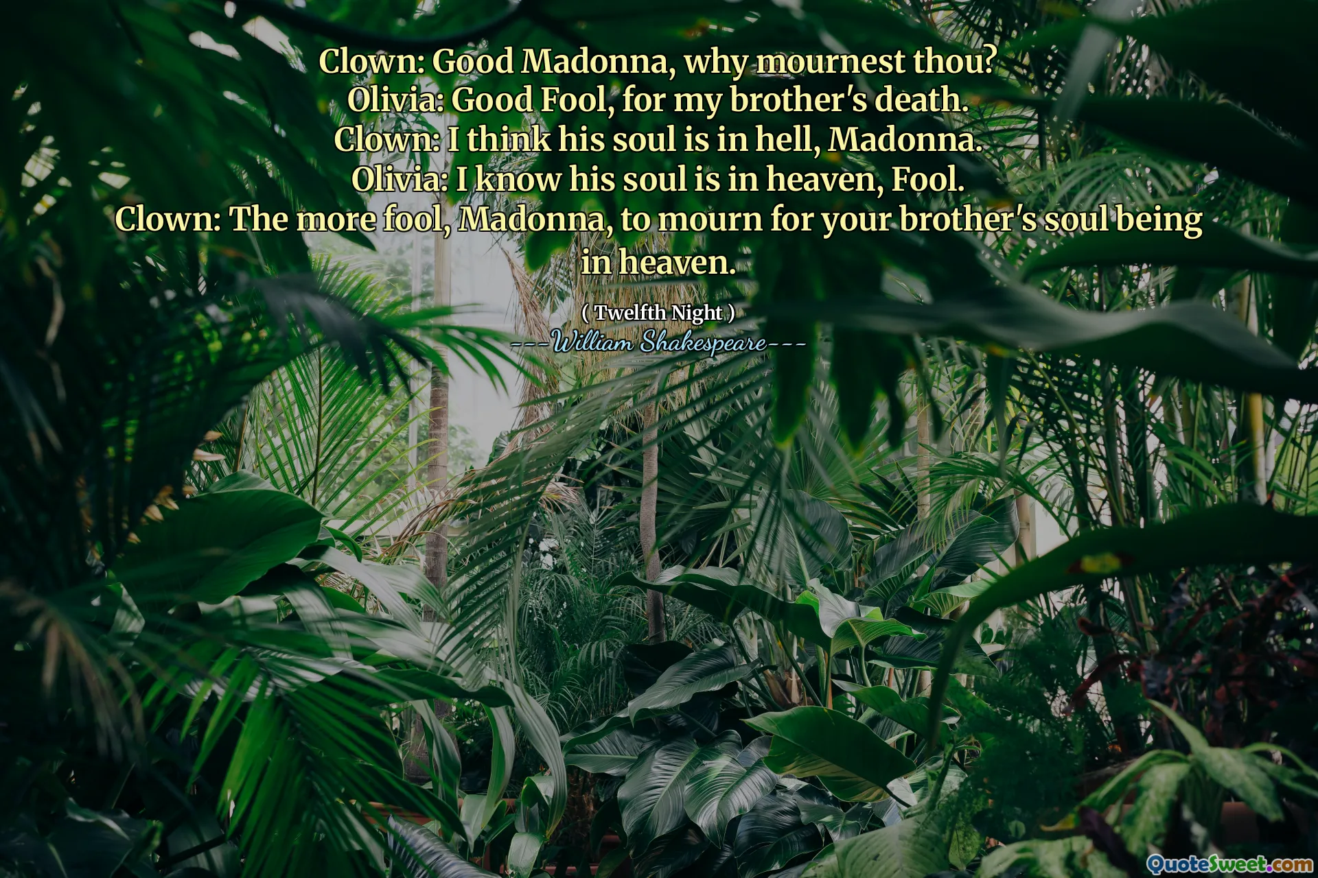 Clown: Good Madonna, why mournest thou?
Olivia: Good Fool, for my brother's death.
Clown: I think his soul is in hell, Madonna.
Olivia: I know his soul is in heaven, Fool.
Clown: The more fool, Madonna, to mourn for your brother's soul being in heaven.