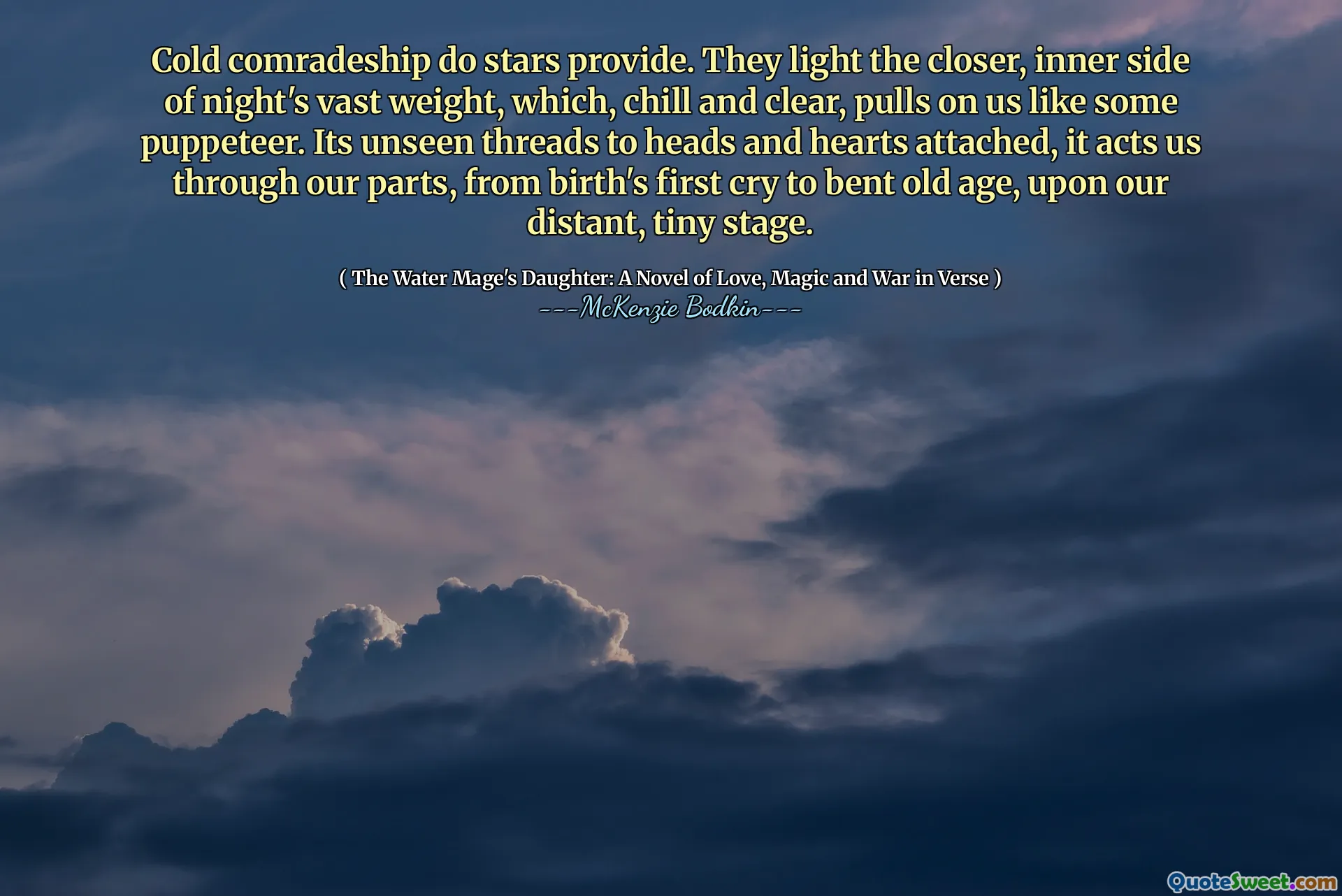 Cold comradeship do stars provide. They light the closer, inner side of night's vast weight, which, chill and clear, pulls on us like some puppeteer. Its unseen threads to heads and hearts attached, it acts us through our parts, from birth's first cry to bent old age, upon our distant, tiny stage.