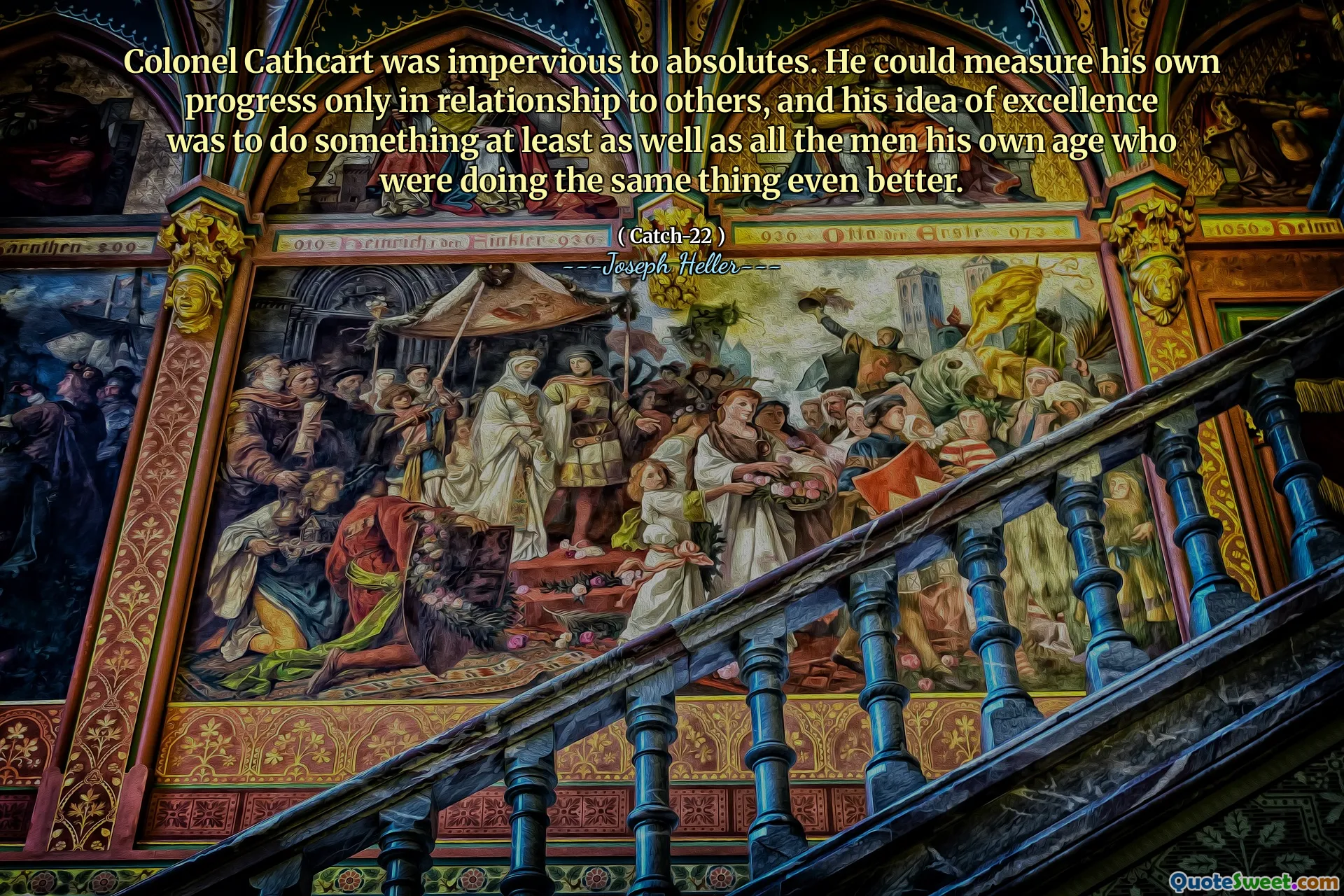 Colonel Cathcart was impervious to absolutes. He could measure his own progress only in relationship to others, and his idea of excellence was to do something at least as well as all the men his own age who were doing the same thing even better.