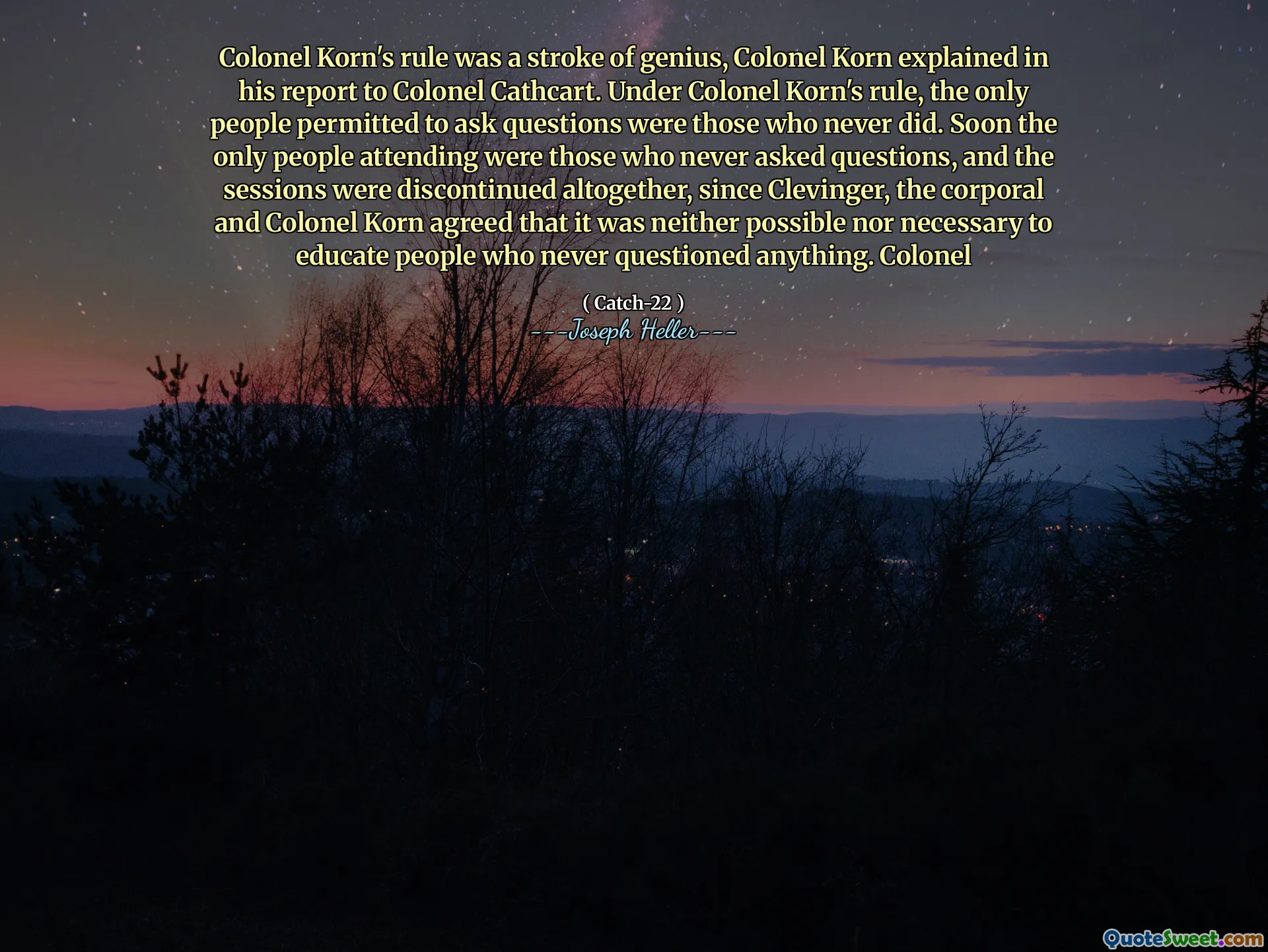Oberst Korns styre var et genialt slag, forklarte oberst Korn i sin rapport til oberst Cathcart. Under oberst Korns styre var de eneste menneskene som var tillatt å stille spørsmål de som aldri gjorde det. Snart var de eneste menneskene som deltok de som aldri stilte spørsmål, og øktene ble avsluttet helt, siden Clevinger, korporalen og oberst Korn var enige om at det verken var mulig eller nødvendig å utdanne mennesker som aldri stilte spørsmål ved noe. Oberst