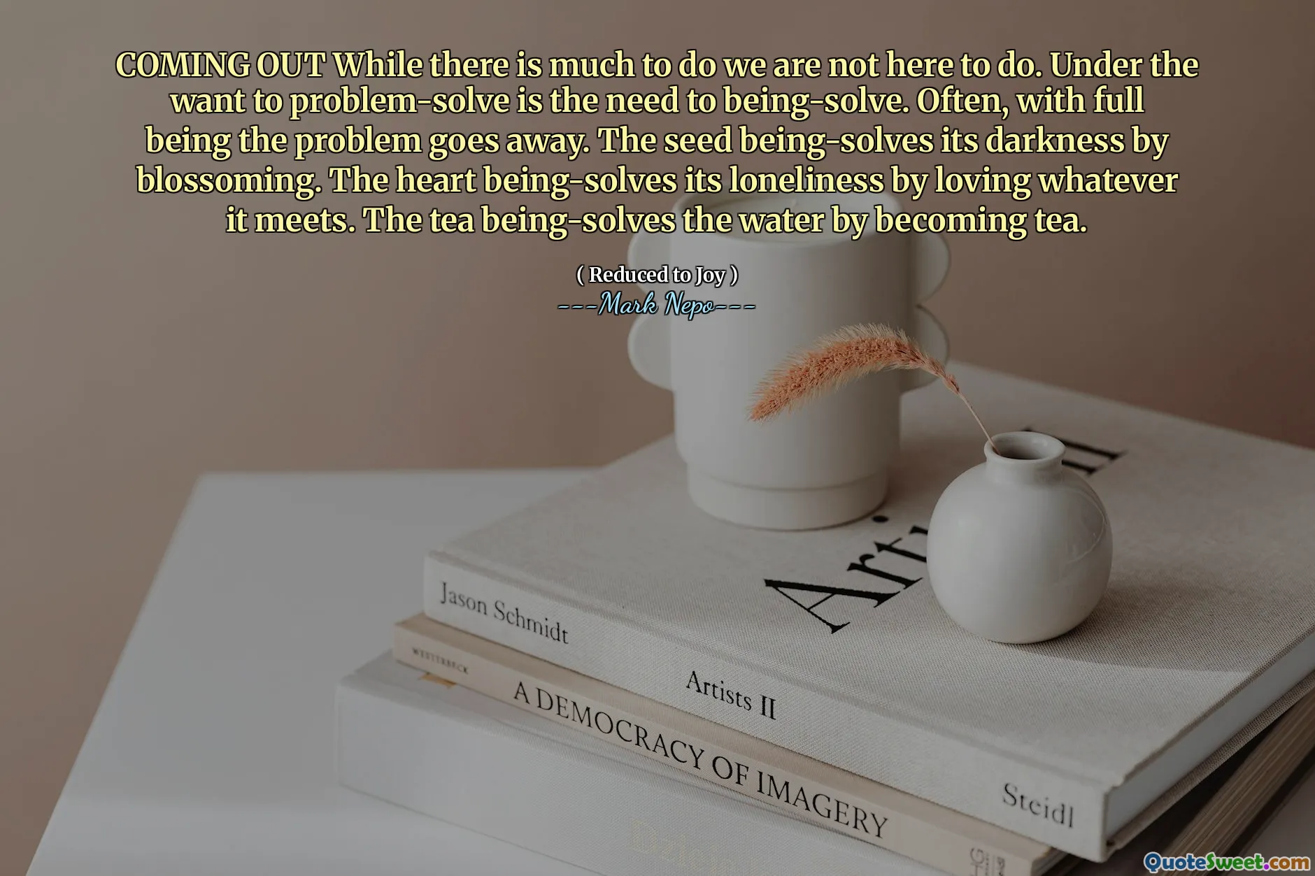 Kommer ut medan det är mycket att göra är vi inte här för att göra. Under önskan är problemlösning behovet av att lösas. Ofta, med fullt att vara problemet försvinner. Fröet löser sitt mörker genom att blomstra. Hjärtat löser sin ensamhet genom att älska vad det möter. Teet löser vattnet genom att bli te.
