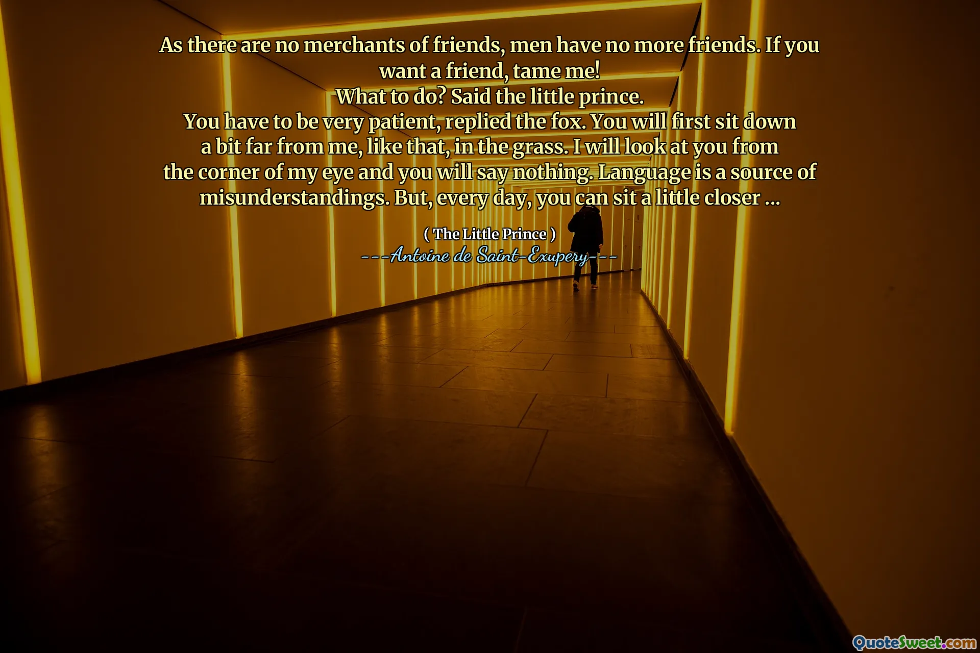 As there are no merchants of friends, men have no more friends. If you want a friend, tame me!
What to do? Said the little prince.
You have to be very patient, replied the fox. You will first sit down a bit far from me, like that, in the grass. I will look at you from the corner of my eye and you will say nothing. Language is a source of misunderstandings. But, every day, you can sit a little closer ...