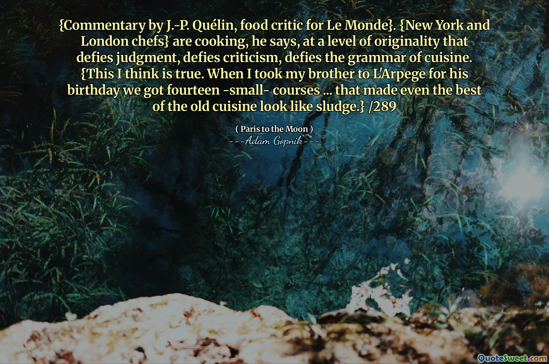 {J.-P。的评论Quélin，Le Monde的美食评论家}。他说，{纽约和伦敦厨师}正在做饭，以违反判断力的原创性，无视批评，无视美食的语法。 {我认为这是真的。当我带我的兄弟去L'Arpege过生日时，我们得到了十四个 - 小型课程...甚至使旧美食中最好的菜看起来像污泥。} /289