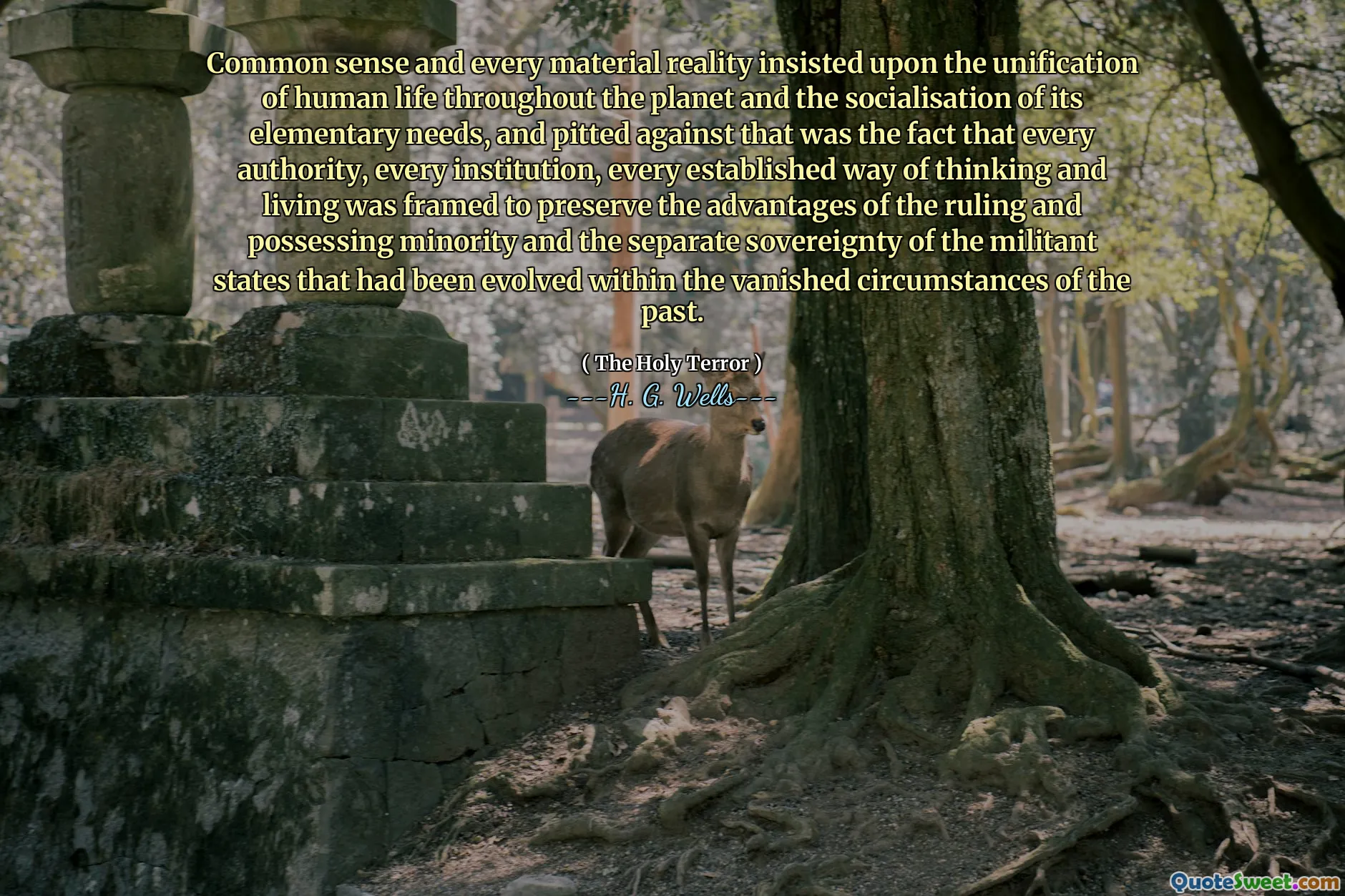 Common sense and every material reality insisted upon the unification of human life throughout the planet and the socialisation of its elementary needs, and pitted against that was the fact that every authority, every institution, every established way of thinking and living was framed to preserve the advantages of the ruling and possessing minority and the separate sovereignty of the militant states that had been evolved within the vanished circumstances of the past.