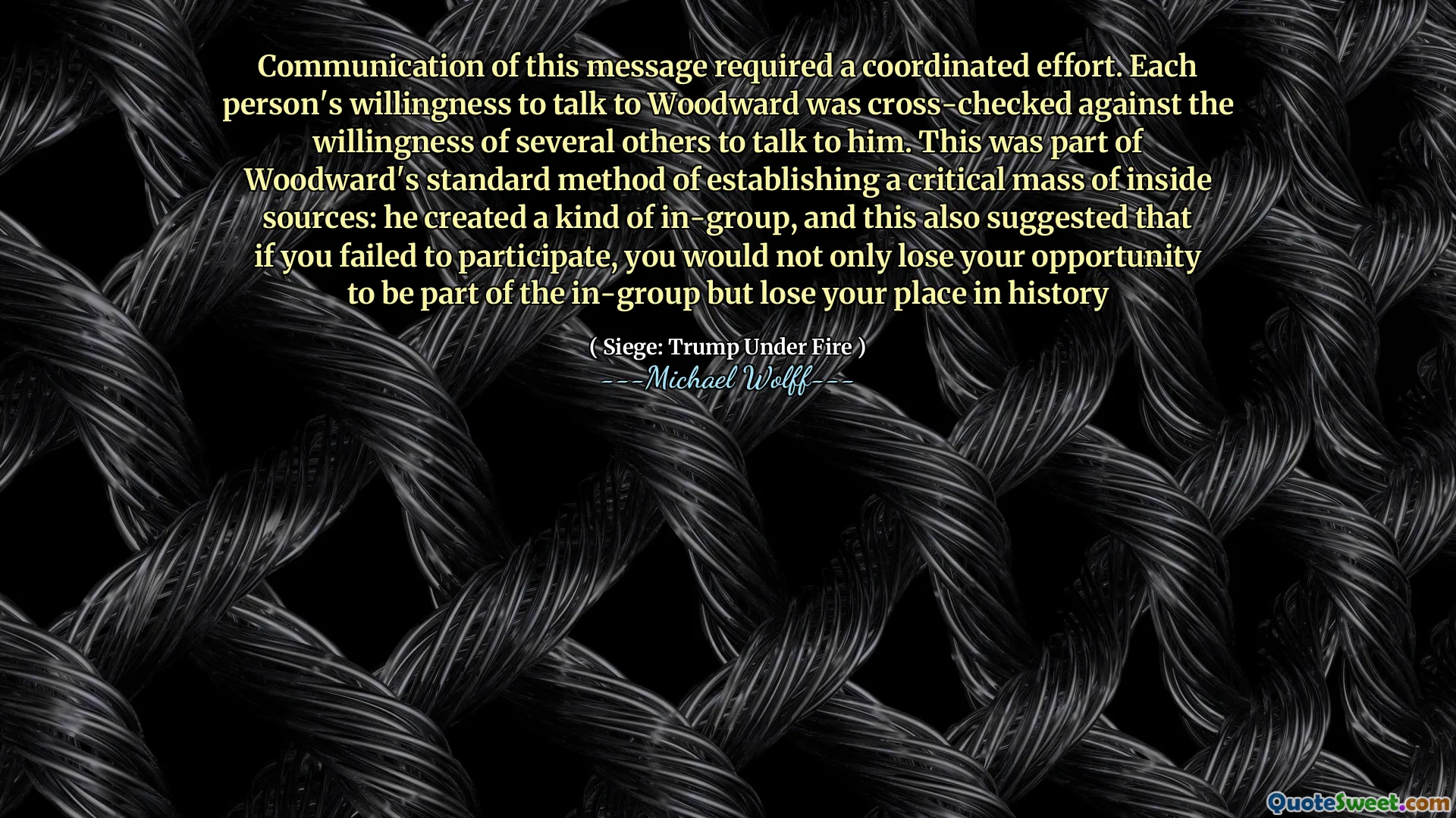 Communication of this message required a coordinated effort. Each person's willingness to talk to Woodward was cross-checked against the willingness of several others to talk to him. This was part of Woodward's standard method of establishing a critical mass of inside sources: he created a kind of in-group, and this also suggested that if you failed to participate, you would not only lose your opportunity to be part of the in-group but lose your place in history