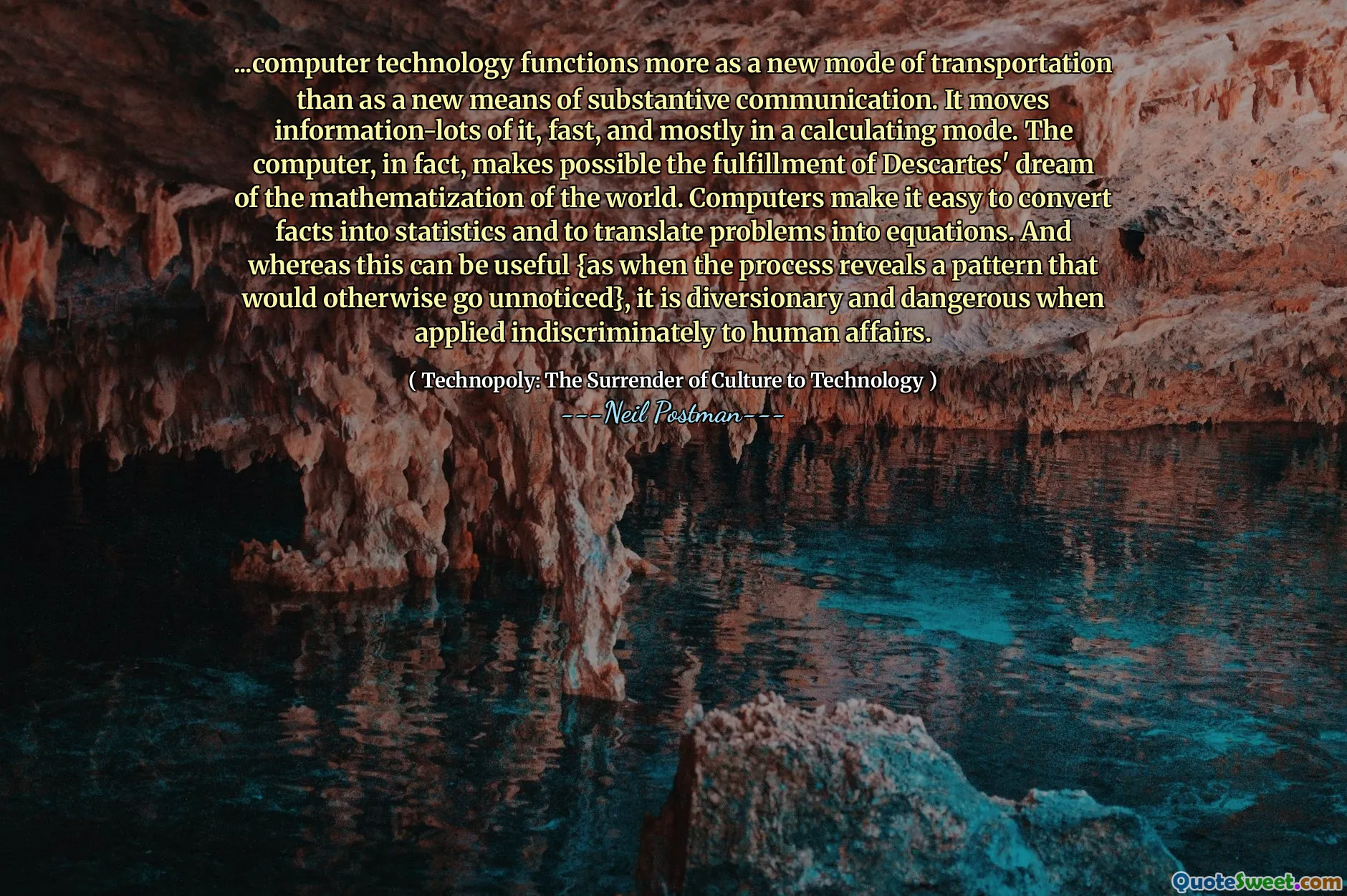 ...computer technology functions more as a new mode of transportation than as a new means of substantive communication. It moves information-lots of it, fast, and mostly in a calculating mode. The computer, in fact, makes possible the fulfillment of Descartes' dream of the mathematization of the world. Computers make it easy to convert facts into statistics and to translate problems into equations. And whereas this can be useful {as when the process reveals a pattern that would otherwise go unnoticed}, it is diversionary and dangerous when applied indiscriminately to human affairs.