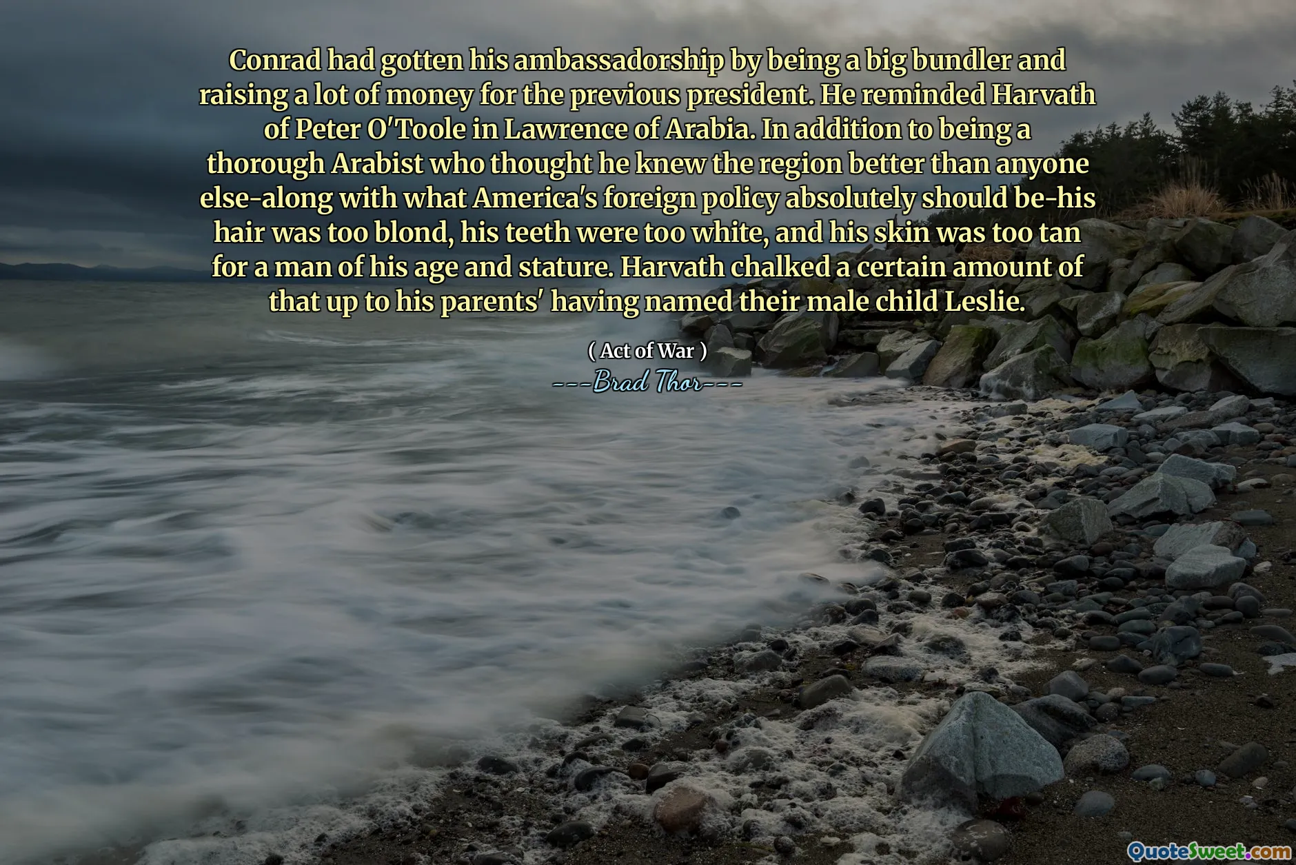 Conrad conseguiu seu embaixador por ser um grande empurrador e arrecadar muito dinheiro para o presidente anterior. Ele lembrou Harvath de Peter O'Toole em Lawrence, da Arábia. Além de ser um árabe completo que achava que conhecia a região melhor do que qualquer outra pessoa-junto com o que a política externa da América absolutamente deveria ser seu cabelo muito loiro, seus dentes eram muito brancos e sua pele estava bronzeada demais para um homem de sua idade e estatura. Harvath atribuiu uma certa quantidade disso até os pais, tendo nomeado o filho masculino Leslie.