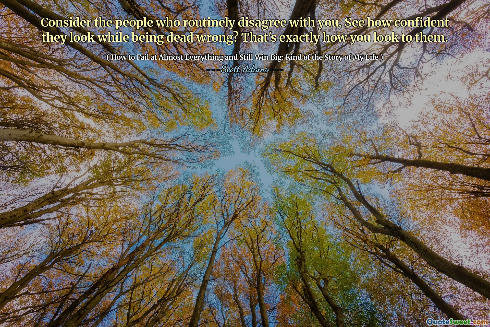 Consider the people who routinely disagree with you. See how confident they look while being dead wrong? That's exactly how you look to them.
