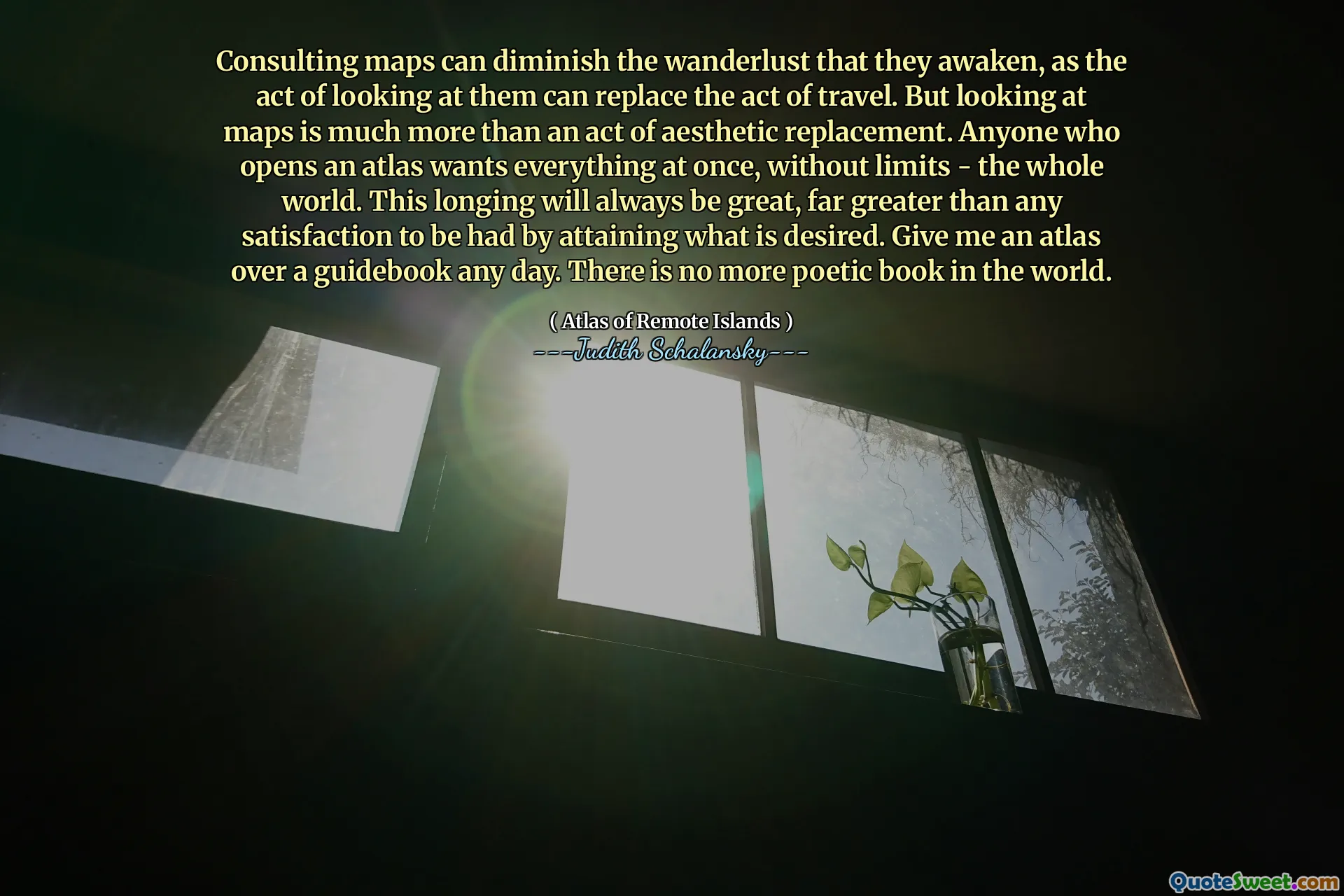 Consulting maps can diminish the wanderlust that they awaken, as the act of looking at them can replace the act of travel. But looking at maps is much more than an act of aesthetic replacement. Anyone who opens an atlas wants everything at once, without limits - the whole world. This longing will always be great, far greater than any satisfaction to be had by attaining what is desired. Give me an atlas over a guidebook any day. There is no more poetic book in the world.