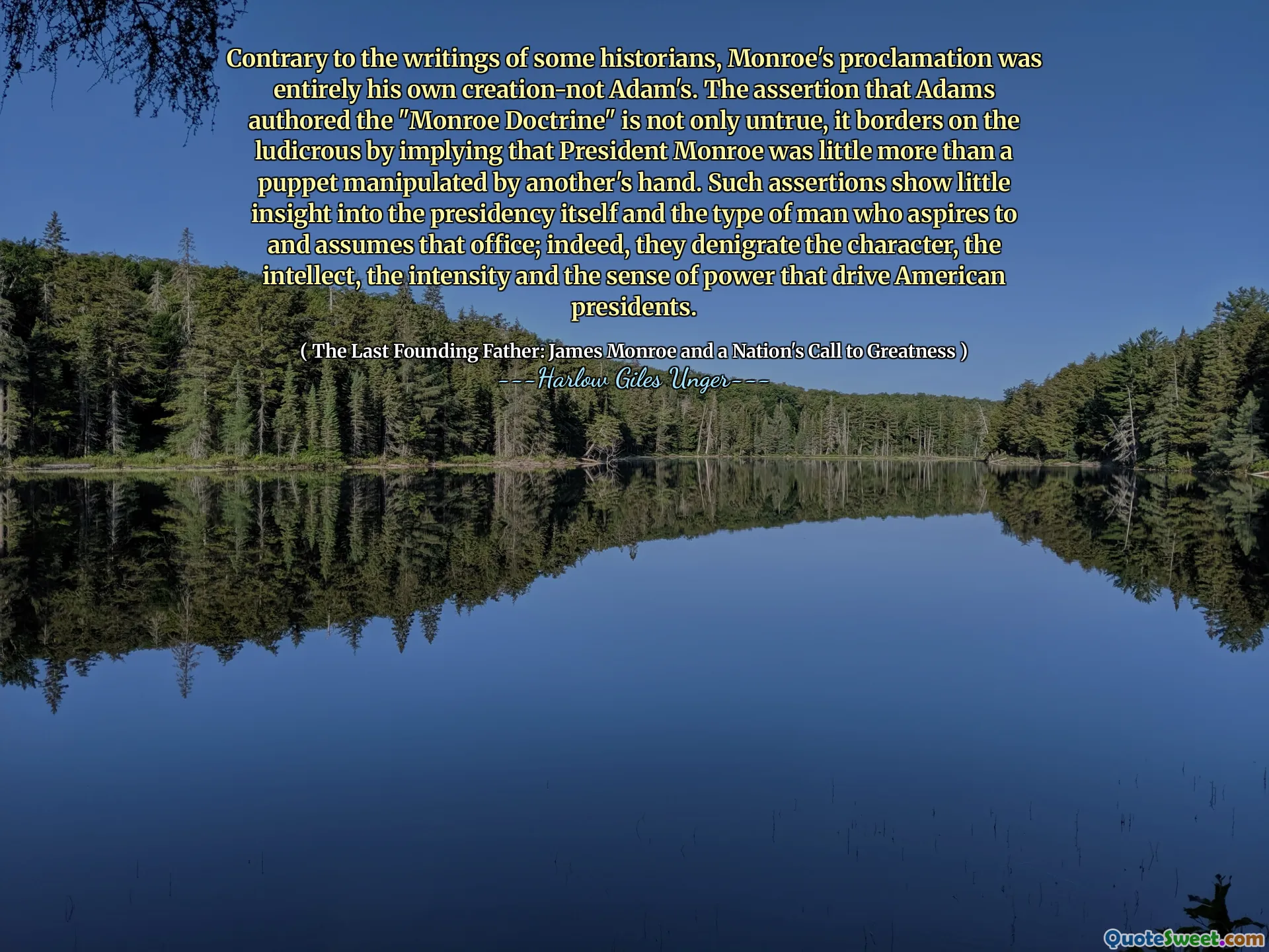 Na rozdíl od spisů některých historiků bylo Monroeovo prohlášení zcela jeho vlastním stvořením, nikoli Adamem. Tvrzení, že Adams napsal „doktrínu Monroe“, je nejen nepravdivé, ale hraničí se s směšným tím, že naznačuje, že prezident Monroe byl jen o něco víc než loutka manipulovaná rukou jiného. Taková tvrzení ukazují malý vhled do samotného předsednictví a typu člověka, který touží a předpokládá tuto kancelář; Ve skutečnosti odmítá charakter, intelekt, intenzitu a pocit síly, které řídí americké prezidenty.