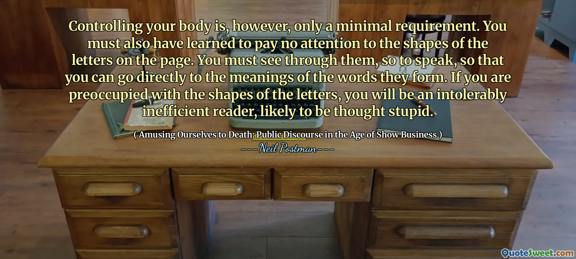 Controlling your body is, however, only a minimal requirement. You must also have learned to pay no attention to the shapes of the letters on the page. You must see through them, so to speak, so that you can go directly to the meanings of the words they form. If you are preoccupied with the shapes of the letters, you will be an intolerably inefficient reader, likely to be thought stupid.