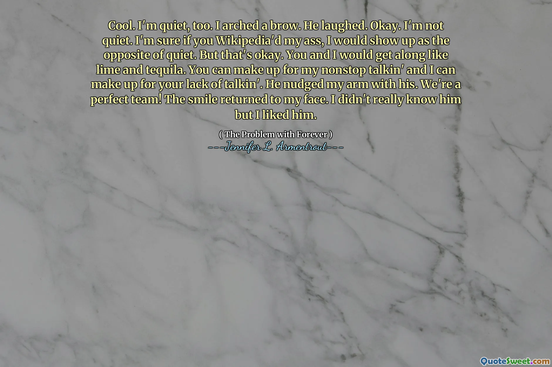 Cool. I'm quiet, too. I arched a brow. He laughed. Okay. I'm not quiet. I'm sure if you Wikipedia'd my ass, I would show up as the opposite of quiet. But that's okay. You and I would get along like lime and tequila. You can make up for my nonstop talkin' and I can make up for your lack of talkin'. He nudged my arm with his. We're a perfect team! The smile returned to my face. I didn't really know him but I liked him.