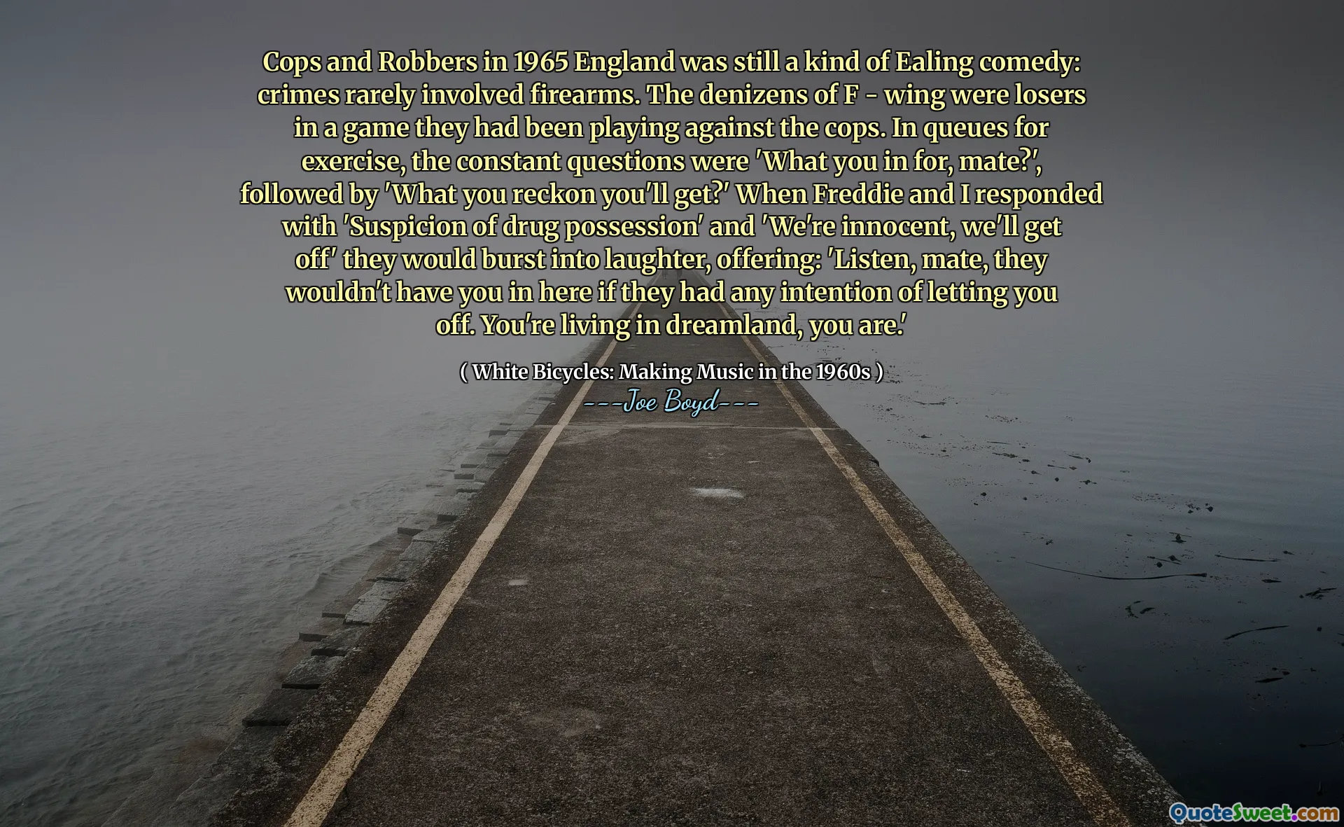 Cops and Robbers in 1965 England was still a kind of Ealing comedy: crimes rarely involved firearms. The denizens of F - wing were losers in a game they had been playing against the cops. In queues for exercise, the constant questions were 'What you in for, mate?', followed by 'What you reckon you'll get?' When Freddie and I responded with 'Suspicion of drug possession' and 'We're innocent, we'll get off' they would burst into laughter, offering: 'Listen, mate, they wouldn't have you in here if they had any intention of letting you off. You're living in dreamland, you are.'