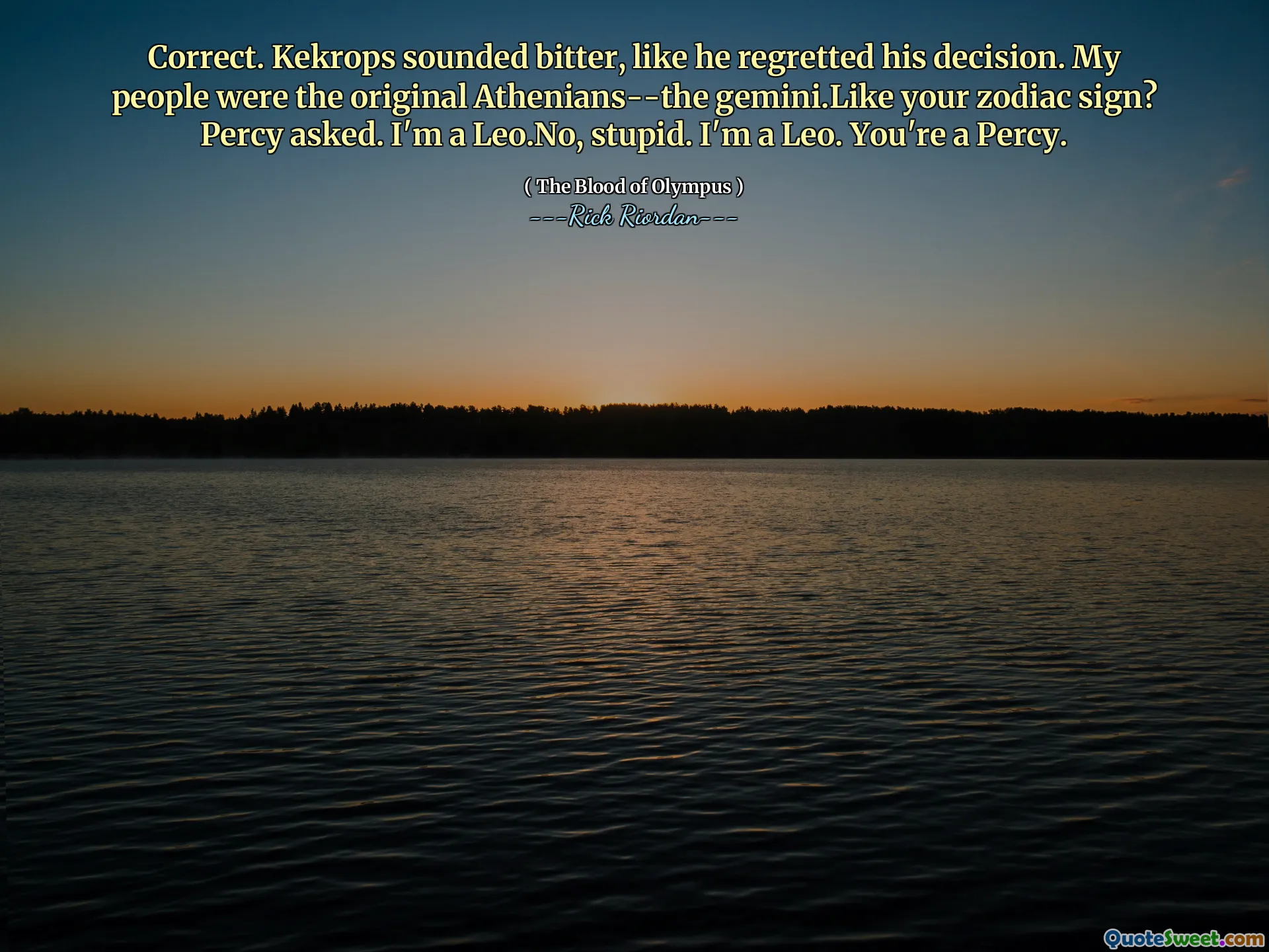 Correct. Kekrops sounded bitter, like he regretted his decision. My people were the original Athenians--the gemini.Like your zodiac sign? Percy asked. I'm a Leo.No, stupid. I'm a Leo. You're a Percy.