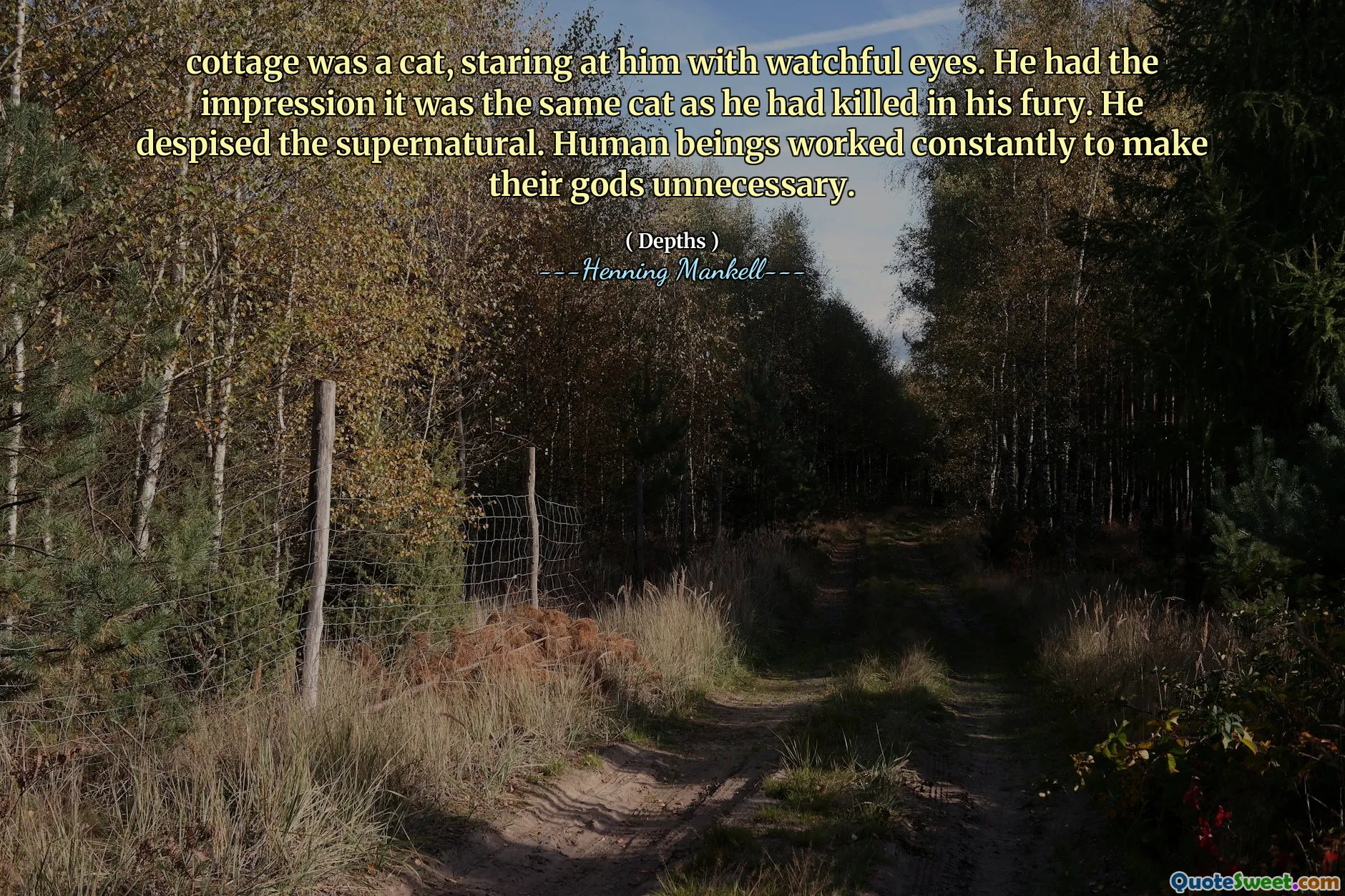 cottage was a cat, staring at him with watchful eyes. He had the impression it was the same cat as he had killed in his fury. He despised the supernatural. Human beings worked constantly to make their gods unnecessary.