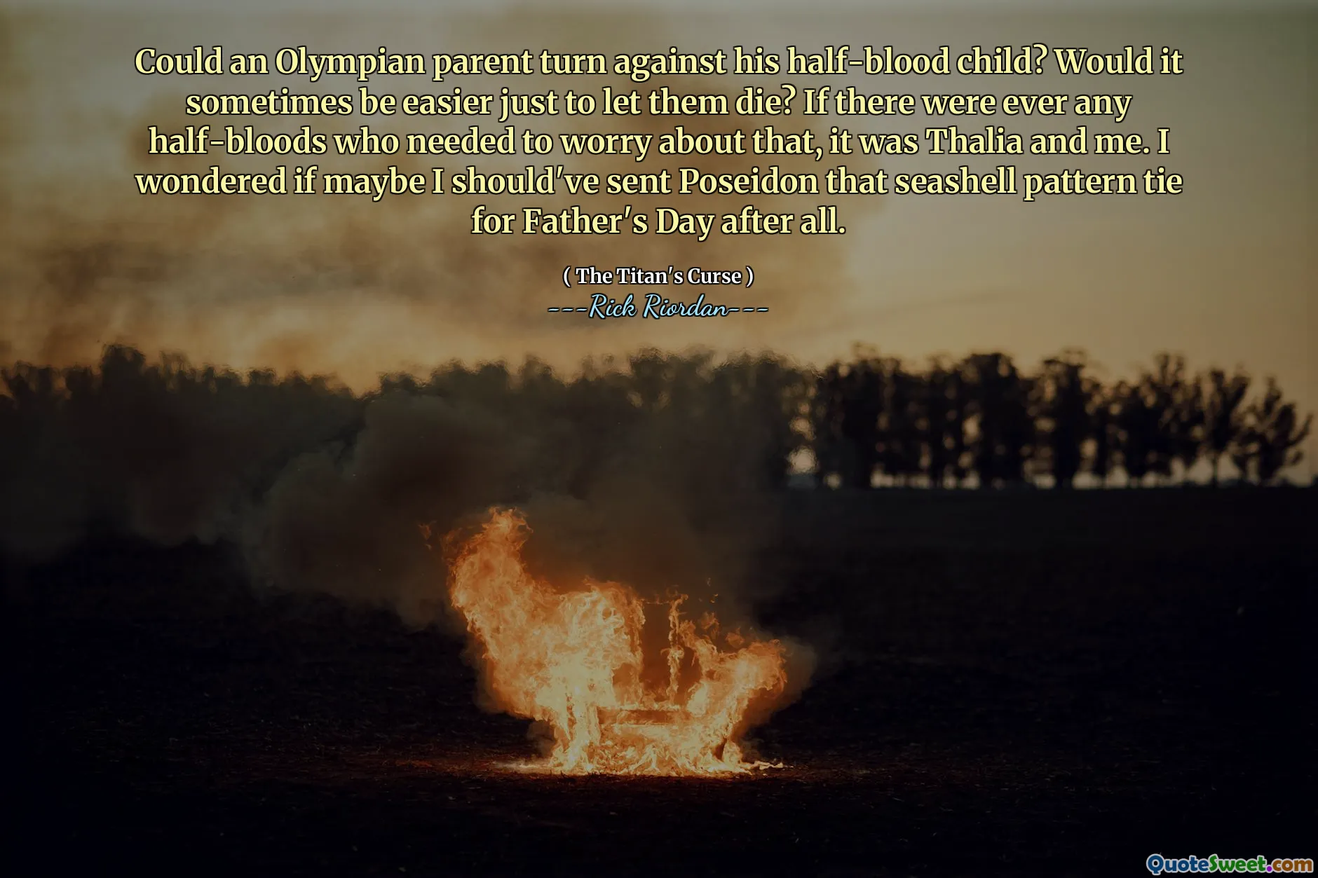 Could an Olympian parent turn against his half-blood child? Would it sometimes be easier just to let them die? If there were ever any half-bloods who needed to worry about that, it was Thalia and me. I wondered if maybe I should've sent Poseidon that seashell pattern tie for Father's Day after all.