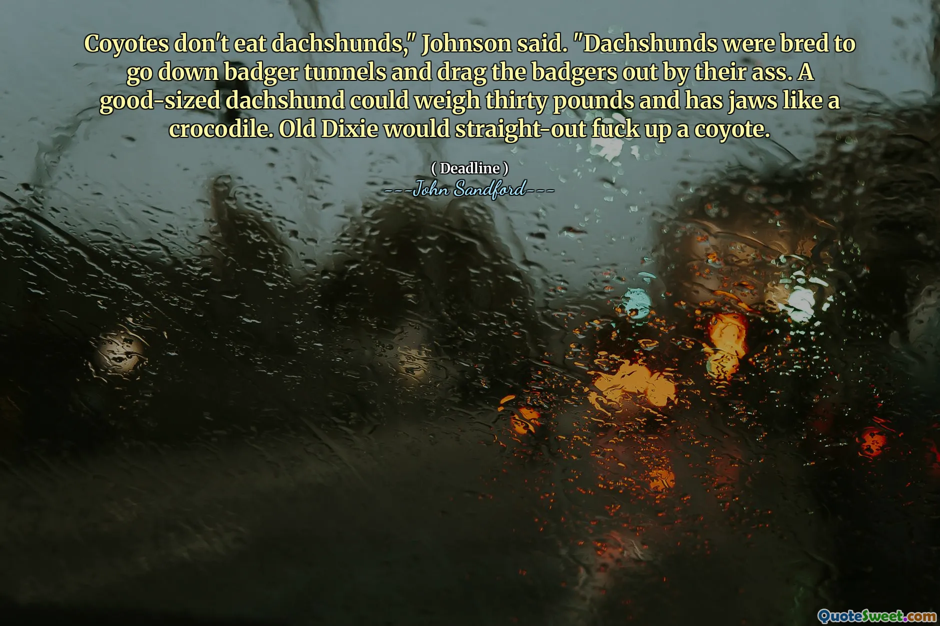 Coyotes don't eat dachshunds," Johnson said. "Dachshunds were bred to go down badger tunnels and drag the badgers out by their ass. A good-sized dachshund could weigh thirty pounds and has jaws like a crocodile. Old Dixie would straight-out fuck up a coyote.