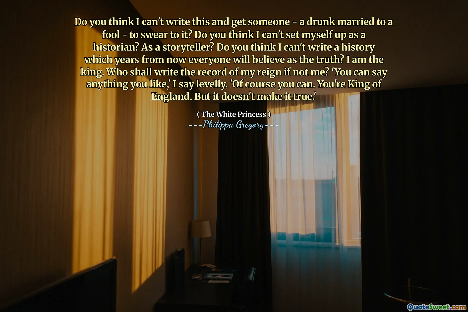 Do you think I can't write this and get someone - a drunk married to a fool - to swear to it? Do you think I can't set myself up as a historian? As a storyteller? Do you think I can't write a history which years from now everyone will believe as the truth? I am the king. Who shall write the record of my reign if not me? 'You can say anything you like,' I say levelly. 'Of course you can. You're King of England. But it doesn't make it true.'