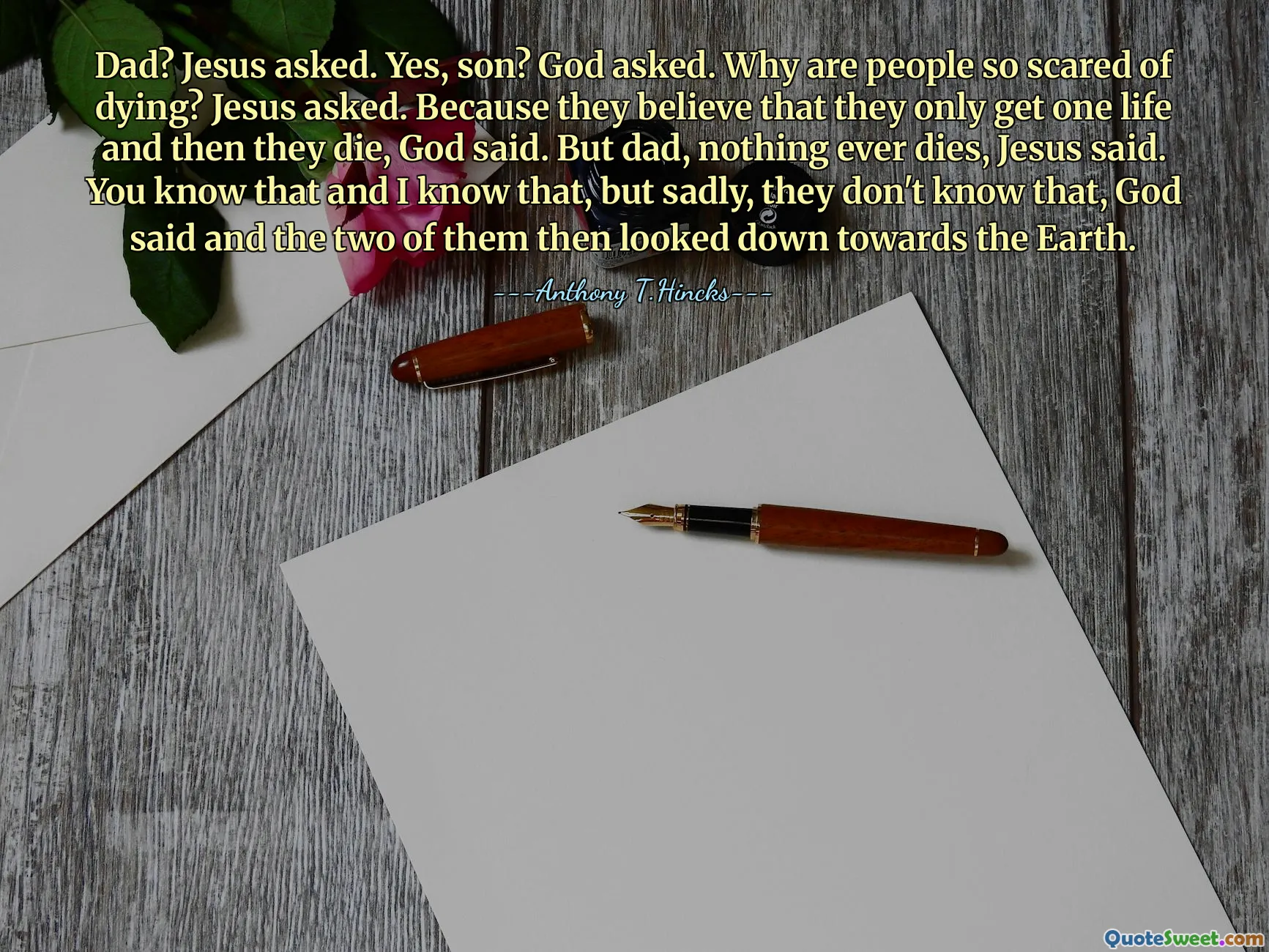 Dad? Jesus asked. Yes, son? God asked. Why are people so scared of dying? Jesus asked. Because they believe that they only get one life and then they die, God said. But dad, nothing ever dies, Jesus said. You know that and I know that, but sadly, they don't know that, God said and the two of them then looked down towards the Earth.
