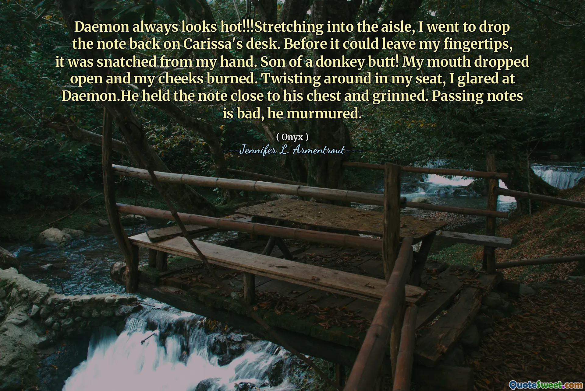 Daemon always looks hot!!!Stretching into the aisle, I went to drop the note back on Carissa's desk. Before it could leave my fingertips, it was snatched from my hand. Son of a donkey butt! My mouth dropped open and my cheeks burned. Twisting around in my seat, I glared at Daemon.He held the note close to his chest and grinned. Passing notes is bad, he murmured.