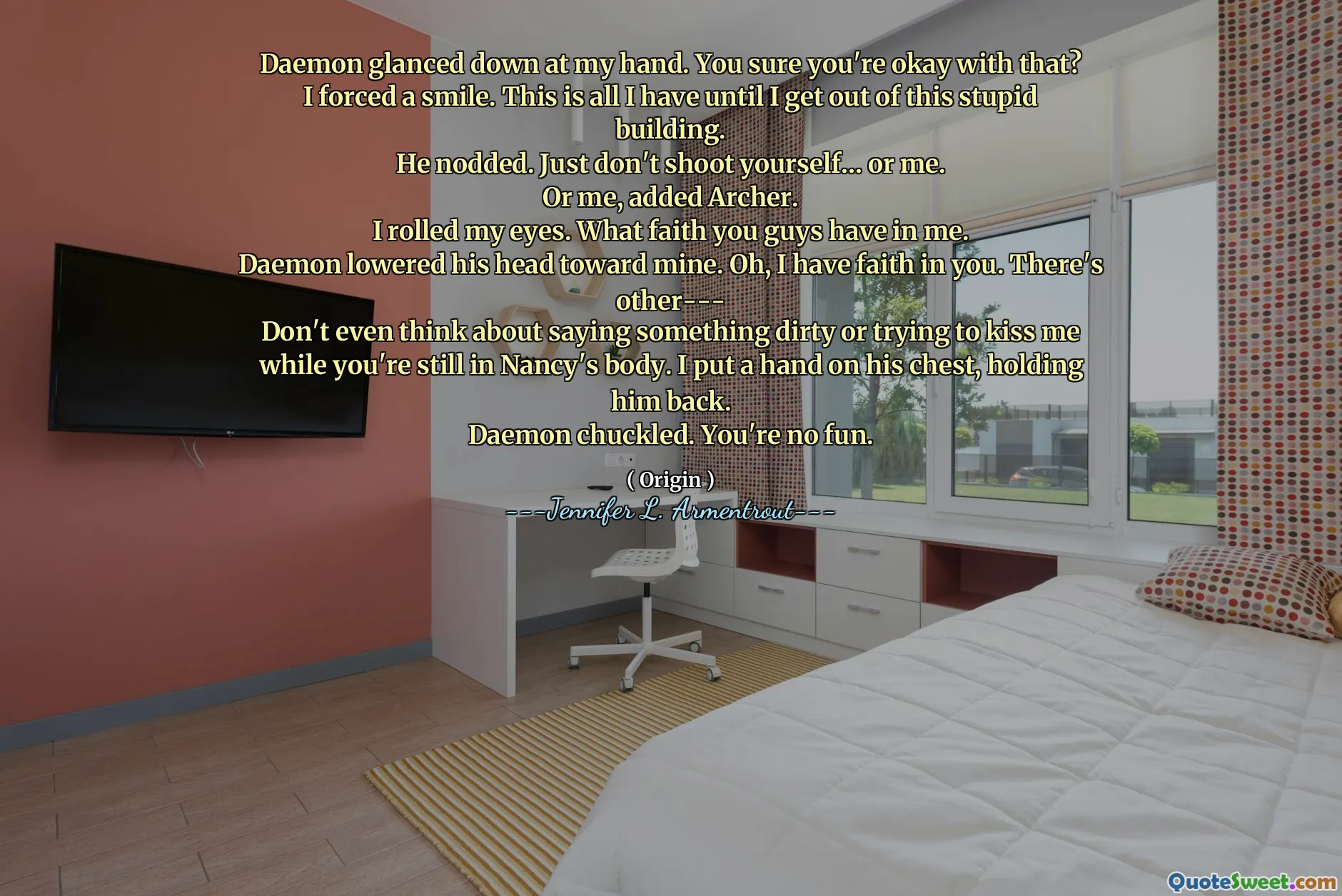 Daemon glanced down at my hand. You sure you're okay with that?
I forced a smile. This is all I have until I get out of this stupid building.
He nodded. Just don't shoot yourself… or me.
Or me, added Archer.
I rolled my eyes. What faith you guys have in me.
Daemon lowered his head toward mine. Oh, I have faith in you. There's other---
Don't even think about saying something dirty or trying to kiss me while you're still in Nancy's body. I put a hand on his chest, holding him back.
Daemon chuckled. You're no fun.