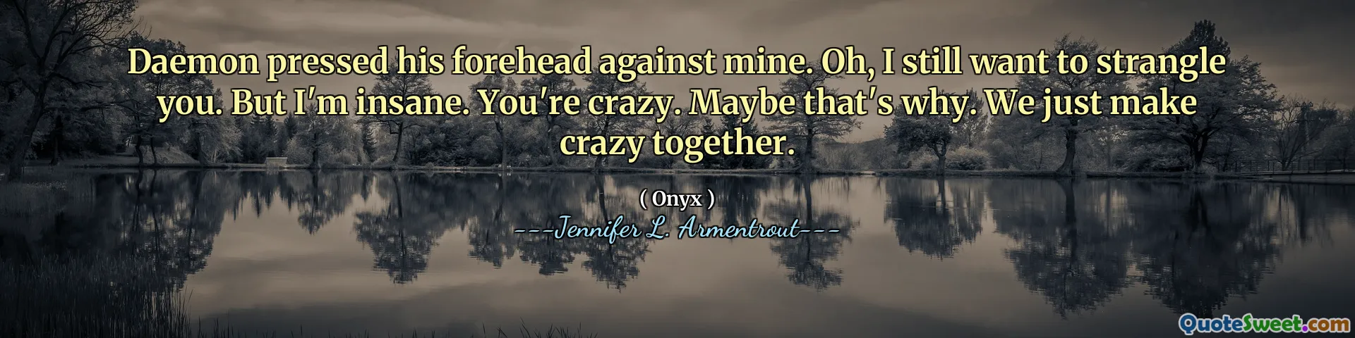 Daemon pressed his forehead against mine. Oh, I still want to strangle you. But I'm insane. You're crazy. Maybe that's why. We just make crazy together.