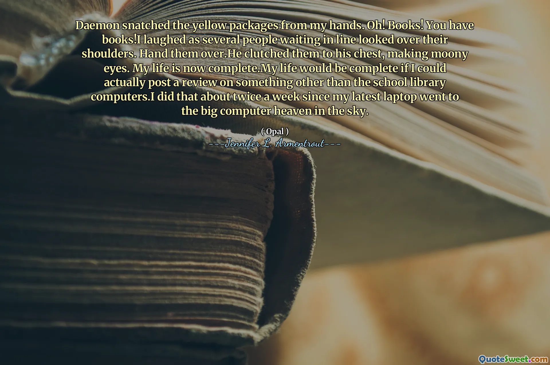Daemon snatched the yellow packages from my hands. Oh! Books! You have books!I laughed as several people waiting in line looked over their shoulders. Hand them over.He clutched them to his chest, making moony eyes. My life is now complete.My life would be complete if I could actually post a review on something other than the school library computers.I did that about twice a week since my latest laptop went to the big computer heaven in the sky.