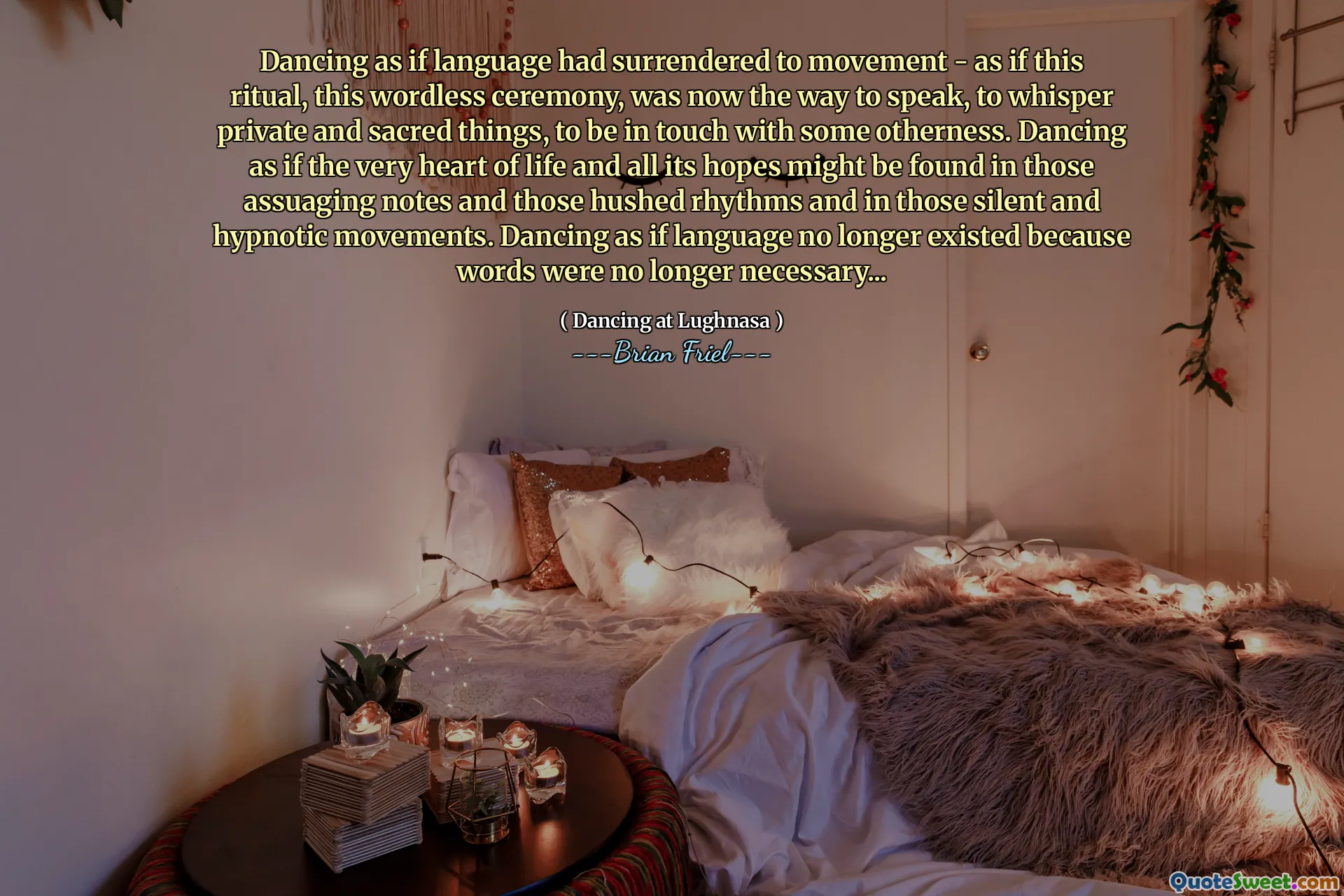 Dancing as if language had surrendered to movement - as if this ritual, this wordless ceremony, was now the way to speak, to whisper private and sacred things, to be in touch with some otherness. Dancing as if the very heart of life and all its hopes might be found in those assuaging notes and those hushed rhythms and in those silent and hypnotic movements. Dancing as if language no longer existed because words were no longer necessary...