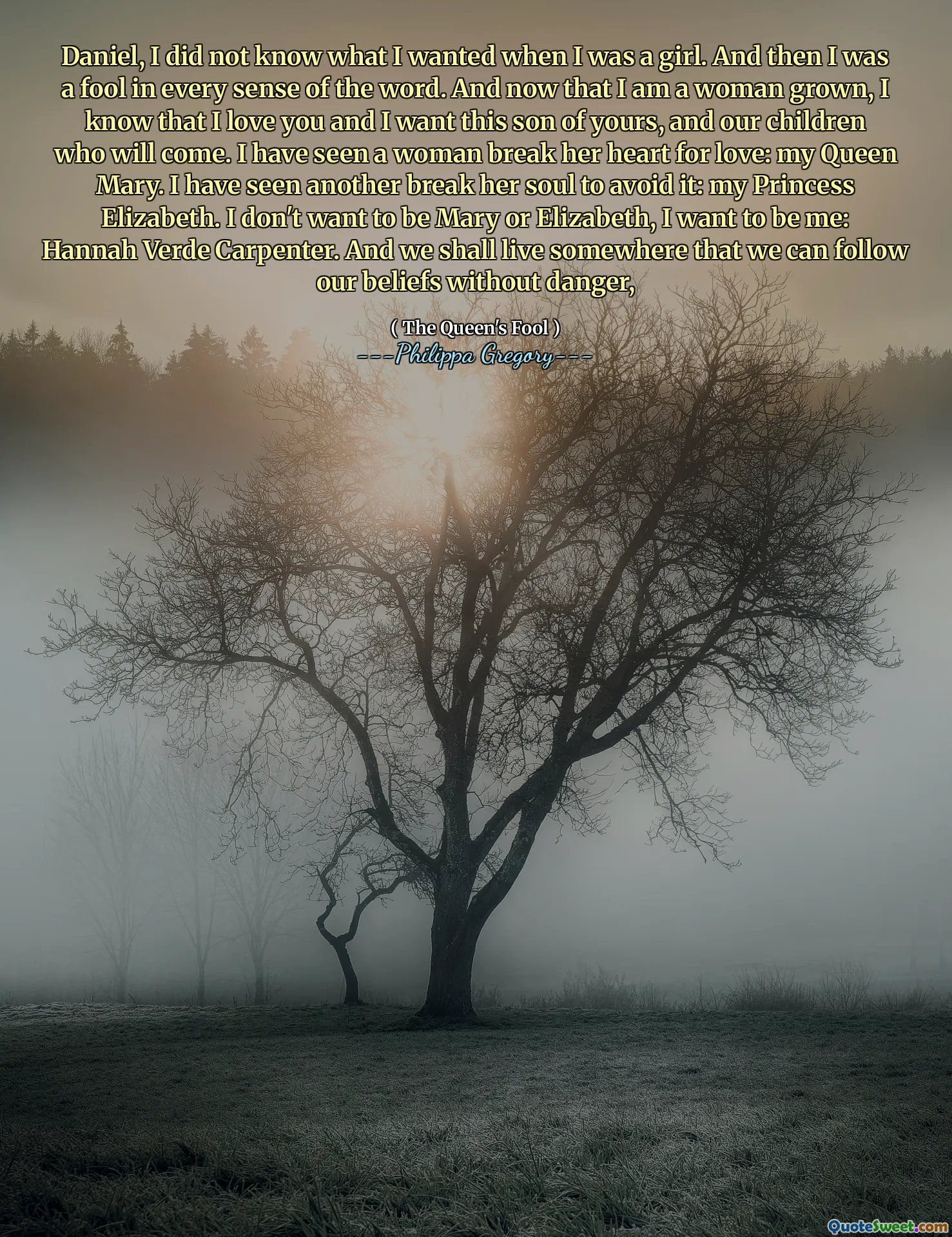 Daniel, I did not know what I wanted when I was a girl. And then I was a fool in every sense of the word. And now that I am a woman grown, I know that I love you and I want this son of yours, and our children who will come. I have seen a woman break her heart for love: my Queen Mary. I have seen another break her soul to avoid it: my Princess Elizabeth. I don't want to be Mary or Elizabeth, I want to be me: Hannah Verde Carpenter. And we shall live somewhere that we can follow our beliefs without danger,