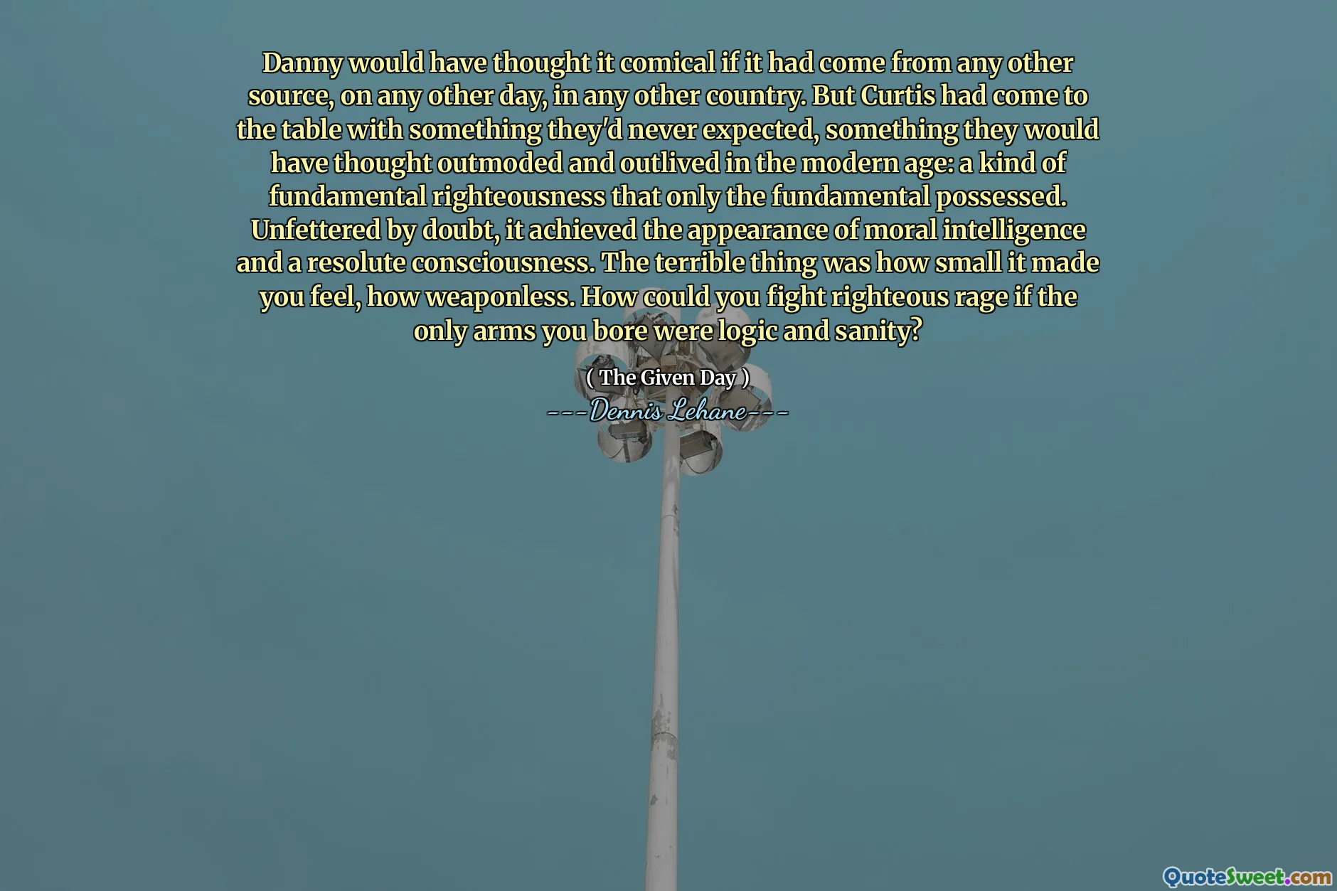 Danny would have thought it comical if it had come from any other source, on any other day, in any other country. But Curtis had come to the table with something they'd never expected, something they would have thought outmoded and outlived in the modern age: a kind of fundamental righteousness that only the fundamental possessed. Unfettered by doubt, it achieved the appearance of moral intelligence and a resolute consciousness. The terrible thing was how small it made you feel, how weaponless. How could you fight righteous rage if the only arms you bore were logic and sanity?