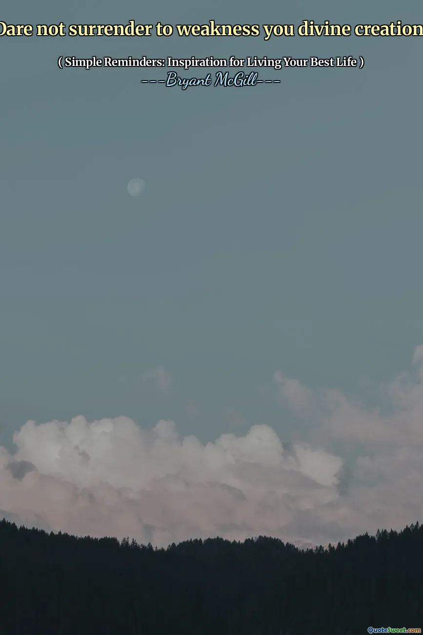 Dare not surrender to weakness you divine creation!