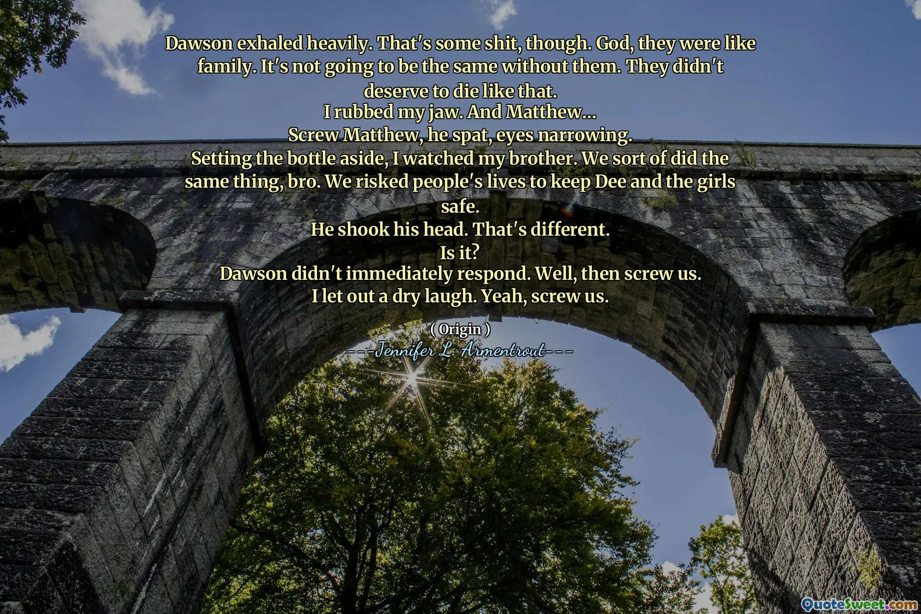Dawson exhaled heavily. That's some shit, though. God, they were like family. It's not going to be the same without them. They didn't deserve to die like that.
I rubbed my jaw. And Matthew…
Screw Matthew, he spat, eyes narrowing.
Setting the bottle aside, I watched my brother. We sort of did the same thing, bro. We risked people's lives to keep Dee and the girls safe.
He shook his head. That's different.
Is it?
Dawson didn't immediately respond. Well, then screw us.
I let out a dry laugh. Yeah, screw us.