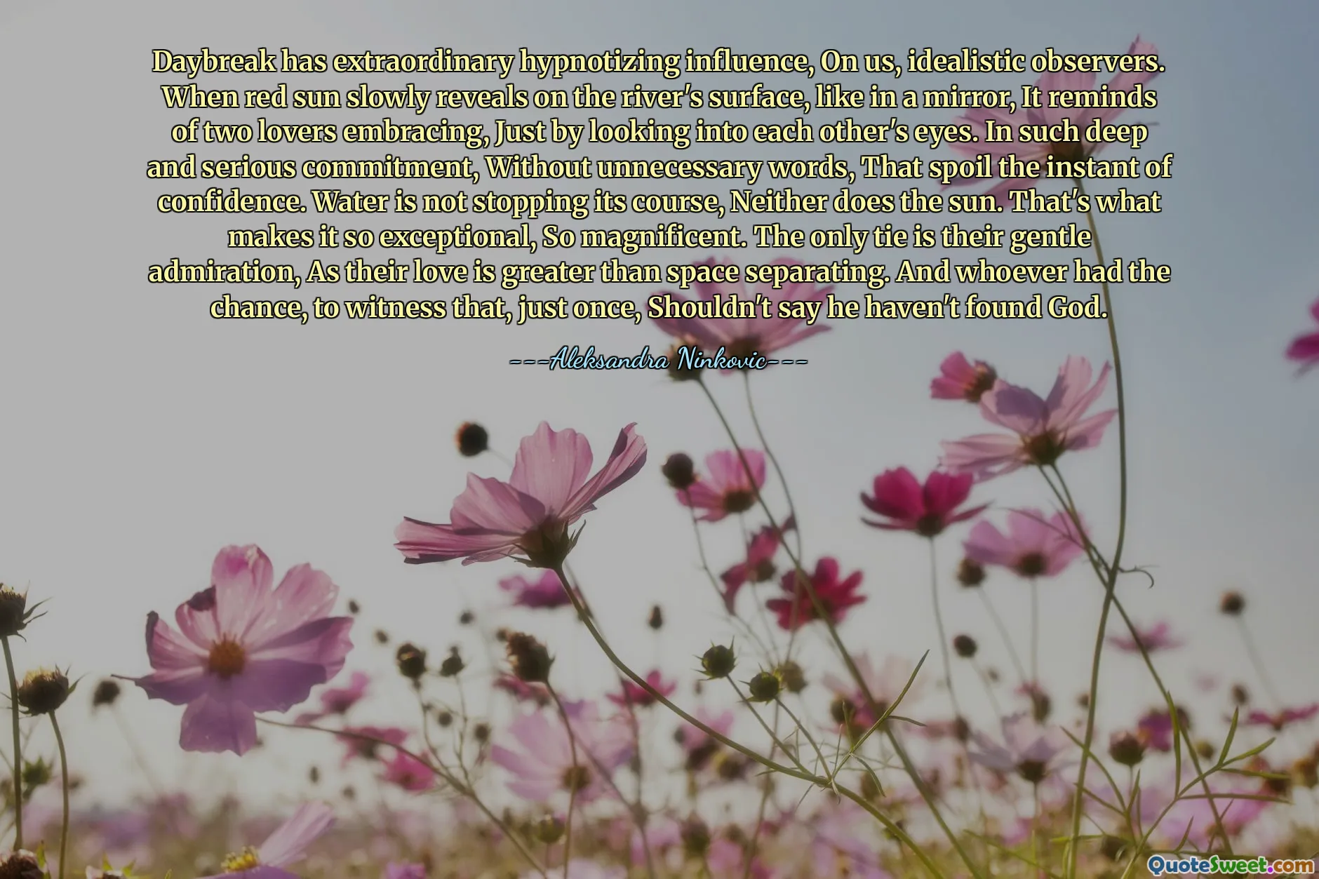 Daybreak has extraordinary hypnotizing influence, On us, idealistic observers. When red sun slowly reveals on the river's surface, like in a mirror, It reminds of two lovers embracing, Just by looking into each other's eyes. In such deep and serious commitment, Without unnecessary words, That spoil the instant of confidence. Water is not stopping its course, Neither does the sun. That's what makes it so exceptional, So magnificent. The only tie is their gentle admiration, As their love is greater than space separating. And whoever had the chance, to witness that, just once, Shouldn't say he haven't found God.