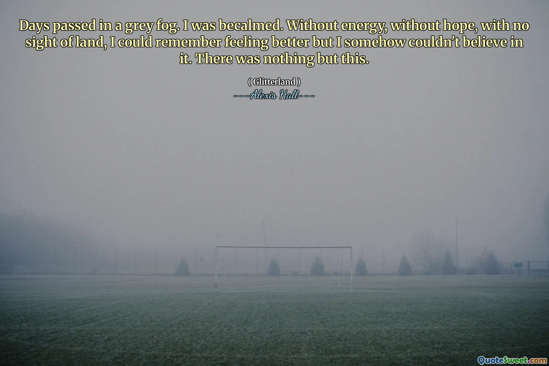 Days passed in a grey fog. I was becalmed. Without energy, without hope, with no sight of land, I could remember feeling better but I somehow couldn't believe in it. There was nothing but this.