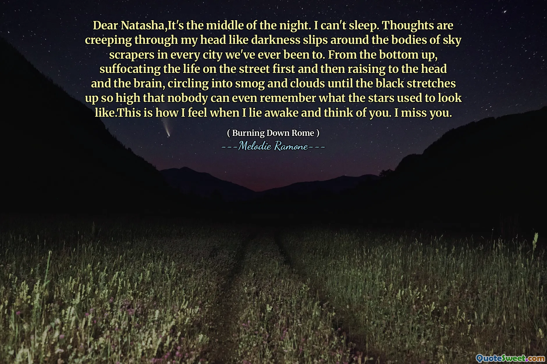 Dear Natasha,It's the middle of the night. I can't sleep. Thoughts are creeping through my head like darkness slips around the bodies of sky scrapers in every city we've ever been to. From the bottom up, suffocating the life on the street first and then raising to the head and the brain, circling into smog and clouds until the black stretches up so high that nobody can even remember what the stars used to look like.This is how I feel when I lie awake and think of you. I miss you.