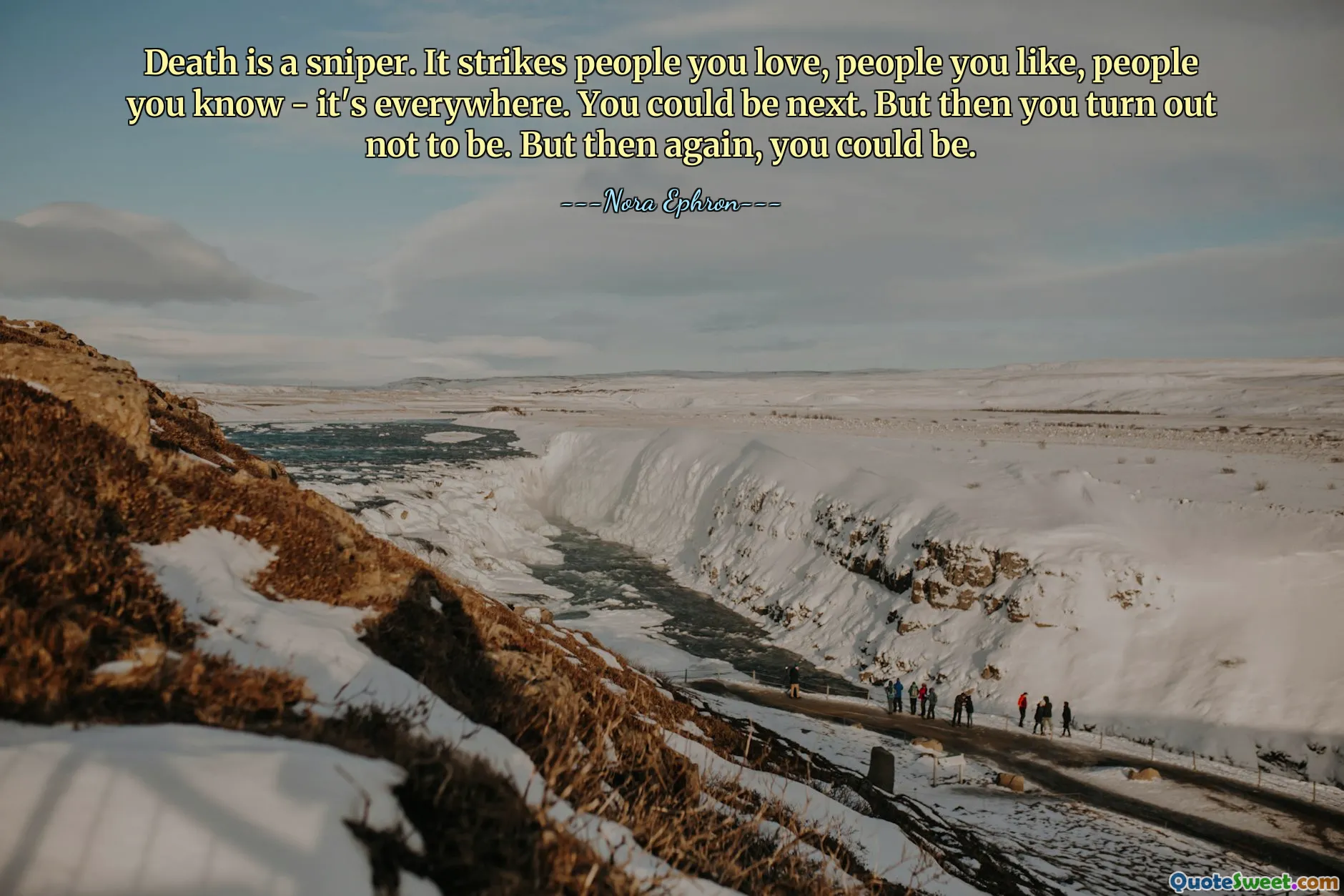 Death is a sniper. It strikes people you love, people you like, people you know - it's everywhere. You could be next. But then you turn out not to be. But then again, you could be.