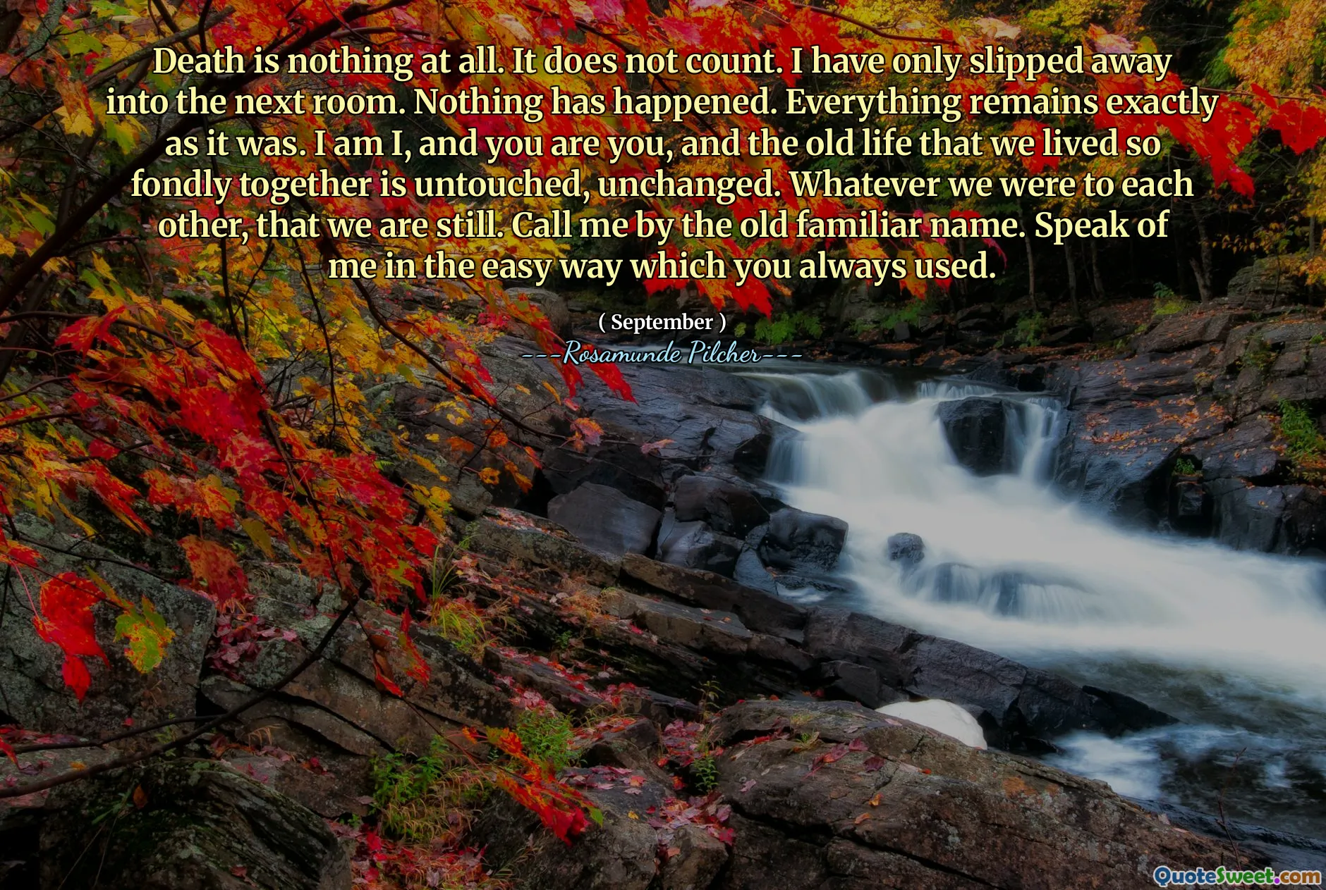 Death is nothing at all. It does not count. I have only slipped away into the next room. Nothing has happened. Everything remains exactly as it was. I am I, and you are you, and the old life that we lived so fondly together is untouched, unchanged. Whatever we were to each other, that we are still. Call me by the old familiar name. Speak of me in the easy way which you always used.