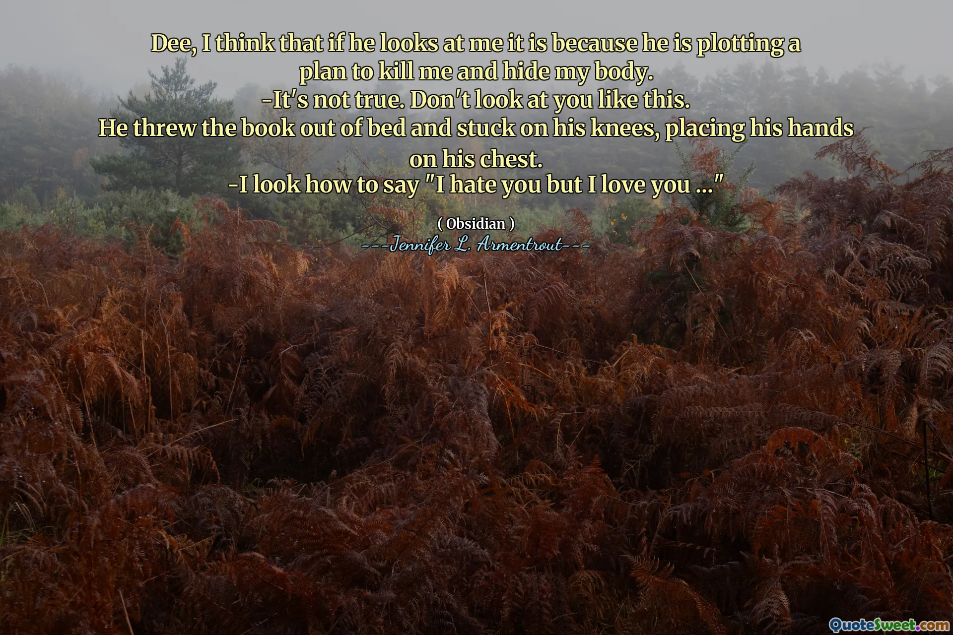 Dee, I think that if he looks at me it is because he is plotting a plan to kill me and hide my body.
-It's not true. Don't look at you like this.
He threw the book out of bed and stuck on his knees, placing his hands on his chest.
-I look how to say "I hate you but I love you ..."