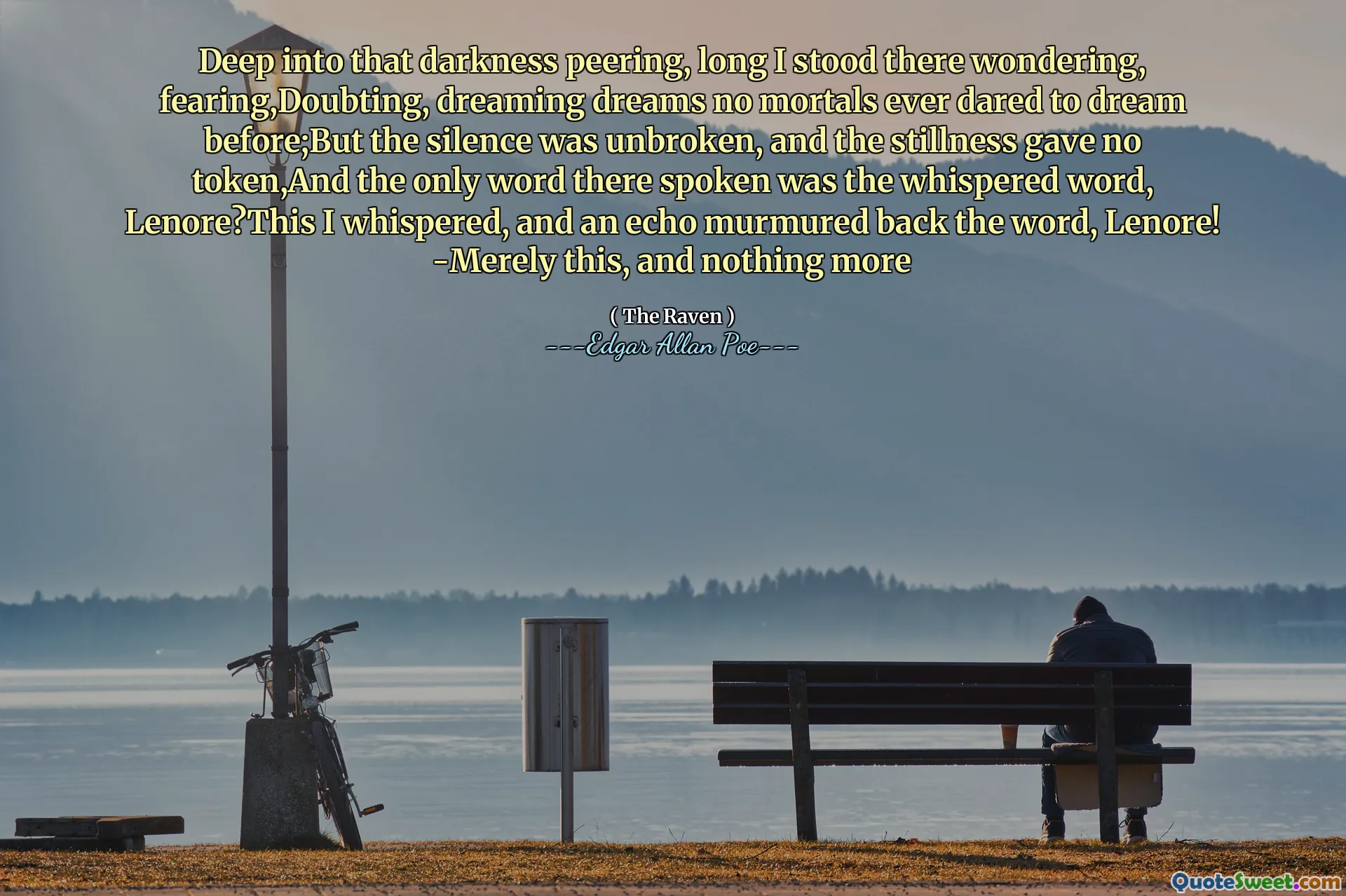 Deep into that darkness peering, long I stood there wondering, fearing,Doubting, dreaming dreams no mortals ever dared to dream before;But the silence was unbroken, and the stillness gave no token,And the only word there spoken was the whispered word, Lenore?This I whispered, and an echo murmured back the word, Lenore! -Merely this, and nothing more