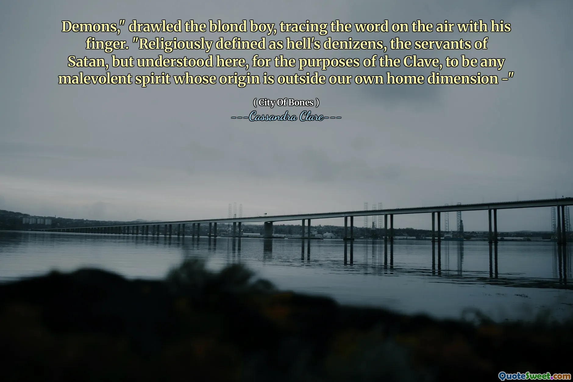 Demons," drawled the blond boy, tracing the word on the air with his finger. "Religiously defined as hell's denizens, the servants of Satan, but understood here, for the purposes of the Clave, to be any malevolent spirit whose origin is outside our own home dimension -"